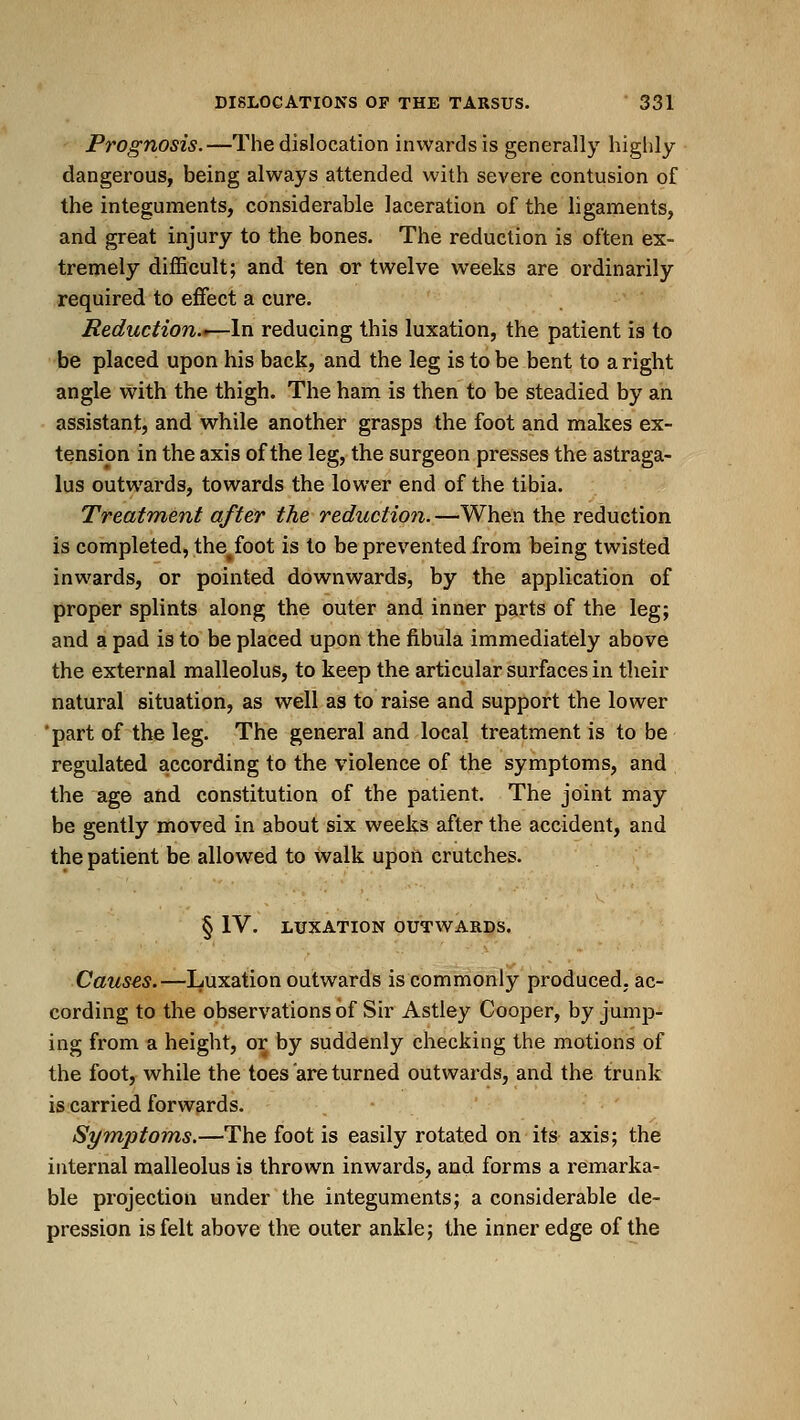 Prognosis.—The dislocation inwards is generally highly dangerous, being always attended with severe contusion of the integuments, considerable laceration of the ligaments, and great injury to the bones. The reduction is often ex- tremely difficult; and ten or twelve weeks are ordinarily required to effect a cure. Reduction.'—In reducing this luxation, the patient is to be placed upon his back, and the leg is to be bent to aright angle with the thigh. The ham is then to be steadied by an assistant, and while another grasps the foot and makes ex- tension in the axis of the leg, the surgeon presses the astraga- lus outwards, towards the lower end of the tibia. Treatment after the reduction. —When the reduction is completed, the^foot is to be prevented from being twisted inwards, or pointed downwards, by the application of proper splints along the outer and inner parts of the leg; and a pad is to be placed upon the fibula immediately above the external malleolus, to keep the articular surfaces in their natural situation, as well as to raise and support the lower 'part of the leg. The general and local treatment is to be regulated according to the violence of the symptoms, and the age and constitution of the patient. The joint may be gently moved in about six weeks after the accident, and the patient be allowed to walk upon crutches. § IV. LUXATION OUTWARDS. Causes.—Luxation outwards is commonly produced, ac- cording to the observations of Sir Astley Cooper, by jump- ing from a height, or by suddenly checking the motions of the foot, while the toes are turned outwards, and the trunk is carried forwards. Symptoms.—The foot is easily rotated on its axis; the internal malleolus is thrown inwards, and forms a remarka- ble projection under the integuments; a considerable de- pression is felt above the outer ankle; the inner edge of the