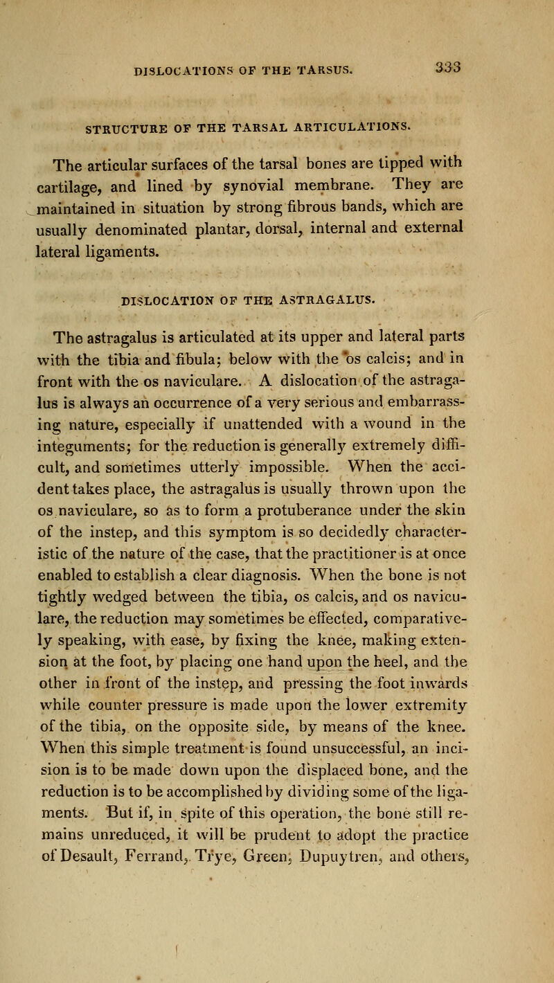 STRUCTURE OP THE TARSAL ARTICULATIONS. The articular surfaces of the tarsal bones are tipped with cartilage, and lined by synovial membrane. They are .maintained in situation by strong fibrous bands, which are usually denominated plantar, dorsal, internal and external lateral ligaments. DISLOCATION OF THE ASTRAGALUS. The astragalus is articulated at its upper and lateral parts with the tibia and fibula; below with the^os calcis; and in front with the os naviculare. A dislocation of the astraga- lus is always an occurrence of a very serious and embarrass- ing nature, especially if unattended with a wound in the integuments; for the reduction is generall}' extremely diffi- cult, and sometimes utterly impossible. When the acci- dent takes place, the astragalus is usually thrown upon the OS naviculare, so as to form a protuberance under the skin of the instep, and this symptom is so decidedly character- istic of the nature of the case, that the practitioner is at once enabled to establish a clear diagnosis. When the bone is not tightly wedged between the tibia, os calcis, and os navicu- lare, the reduction may sometimes be effected, comparative- ly speaking, with ease, by fixing the knee, making exten- sion at the foot, by placing one hand upon the heel, and the other in front of the instep, and pressing the foot inwards while counter pressure is made upon the lower extremity of the tibia, on the opposite side, by means of the knee. When this simple treatment is found unsuccessful, an inci- sion is to be made down upon the displaced bone, and the reduction is to be accomplished by dividing some of the liga- ments. But if, in spite of this operation, the bone still re- mains unreduced, it will be prudent to adopt the practice ofDesault, Ferrand, Trye, Green. Dupuytren, and others,