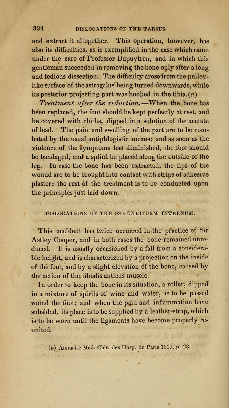 and extract it altogether. This operation, however, has also its difficulties, as is exemplified in the case which came under the care of Professor Dupuytren, and in which this gentleman succeeded in removing the bone only after a long and tedious dissection. The difficulty arose from the pulley- like surface of the astragalus being turned downwards, while its posterior projecting part was hooked in the tibia. («) Treatment after the reduction. —When the bone has been replaced, the foot should be kept perfectly at rest, and be covered with cloths, dipped in a solution of the acetate of lead. The pain and swelling of the part are to be com- bated by the usual antiphlogistic means; and as soon as the violence of the Symptoms has diminished, the foot should be bandaged, and a splint be placed along the outside of the leg. In case the bone has been extracted, the lips of the wound are to be brought into contact with strips of adhesive plaster; the rest of the treatment is to be conducted upon the principles just laid down. DISLOCATIONS OF THE OS CUNEIFORM INTERNUM. This accident has twice occurred in the practice of Sir Astley Cooper, and in both cases the bone remained unre- duced. It is usually occasioned by a fall from a considera- ble height, and is characterized by a projection on the inside of the foot, and by a slight elevation of the bone, caused by the action of the tibialis anticus muscle. In order to keep the bone in its situation, a roller, dipped in a mixture of spirits of wine aiid water, is to be passed round the foot; and when the pain and inflammation have subsided, its place is to be supplied by a leather-strap, which is to be worn until the ligaments have become properly re- united. (c) Annuaire Med. Chir. des Hosp. de Paris 1819, p. 28,