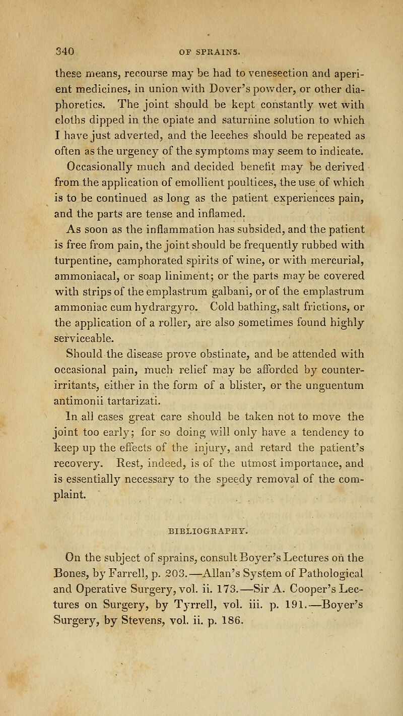 these means, recourse may be had to venesection and aperi- ent medicines, in union with Dover's powder, or other dia- phoretics. The joint should be kept constantly wet with cloths dipped in the opiate and saturnine solution to which I have just adverted, and the leeches should be repeated as often as the urgency of the symptoms may seem to indicate. Occasionally much and decided benetit may be derived from the application of emollient poultices, the use of which is to be continued as long as the patient experiences pain, and the parts are tense and inflamed. As soon as the inflammation has subsided, and the patient is free from pain, the joint should be frequently rubbed with turpentine, camphorated spirits of wine, or with mercurial, ammoniacal, or soap liniment; or the parts maybe covered with strips of the emplastrum galbani, or of the emplastrum ammoniac cum hydrargyro. Cold bathing, salt frictions, or the application of a roller, are also sometimes found highly serviceable. Should the disease prove obstinate, and be attended with occasional pain, much relief may be afforded by counter- irritants, either in the form of a blister, or the unguentum antimonii tartarizati. In all cases great care should be taken not to move the joint too early; for so doing will only have a tendency to keep up the effects of the injury, and retard the patient's recovery. Rest, indeed, is of the utmost importance, and is essentially necessary to the speedy removal of the com- plaint. BIBLIOGRAPHY. On the subject of sprains, consult Beyer's Lectures oh the Bones, by Farrell, p. 203.—Allan's System of Pathological and Operative Surgery, vol. ii. 173.—Sir A. Cooper's Lec- tures on Surgery, by Tyrrell, vol. iii. p. 191.—Beyer's Surgery, by Stevens, vol. ii. p. 186.