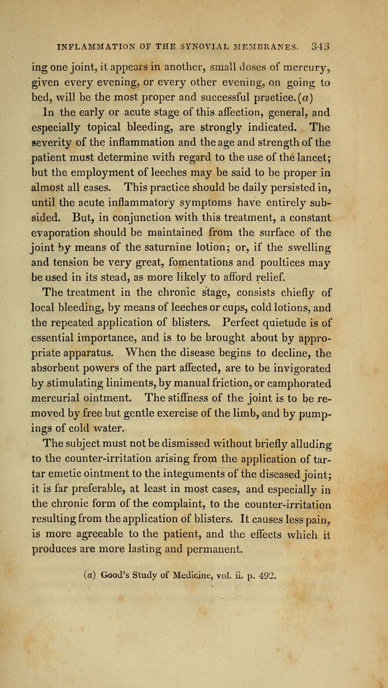 ing one joint, it appears in another, small closes of mercury, given every evening, or every other evening, on going to bed, will be the most proper and successful practice. («) In the early or acute stage of this affection, general, and especially topical bleeding, are strongly indicated. The severity of the inflammation and the age and strength of the patient must determine with regard to the use of the lancet; but the employment of leeches may be said to be proper in almost all cases. This practice should be daily persisted in, until the acute inflammatory symptoms have entirely sub- sided. But, in conjunction with this treatment, a constant evaporation should be maintained from the surface of the joint by means of the saturnine lotion; or, if the swelling and tension be very great, fomentations and poultices may be used in its stead, as more likely to afford relief. The treatment in the chronic stage, consists chiefly of local bleeding, by means of leeches or cups, cold lotions, and the repeated application of blisters. Perfect quietude is of essential importance, and is to be brought about by appro- priate apparatus. When the disease begins to decline, the absorbent powers of the part affected, are to be invigorated by stimulating liniments, by manual friction, or camphorated mercurial ointment. The stiffness of the joint is to be re- moved by free but gentle exercise of the limb, and by pump- ings of cold water. The subject must not be dismissed without briefly alluding to the counter-irritation arising from the application of tar- tar emetic ointment to the integuments of the diseased joint; it is far preferable, at least in most cases, and especially in the chronic form of the complaint, to the counter-irritation resulting from the application of blisters. It causes less pain, is more agreeable to the patient, and the effects which it produces are more lasting and permanent. (a) Good's Study of Medicine, vol. ii. p. 492.