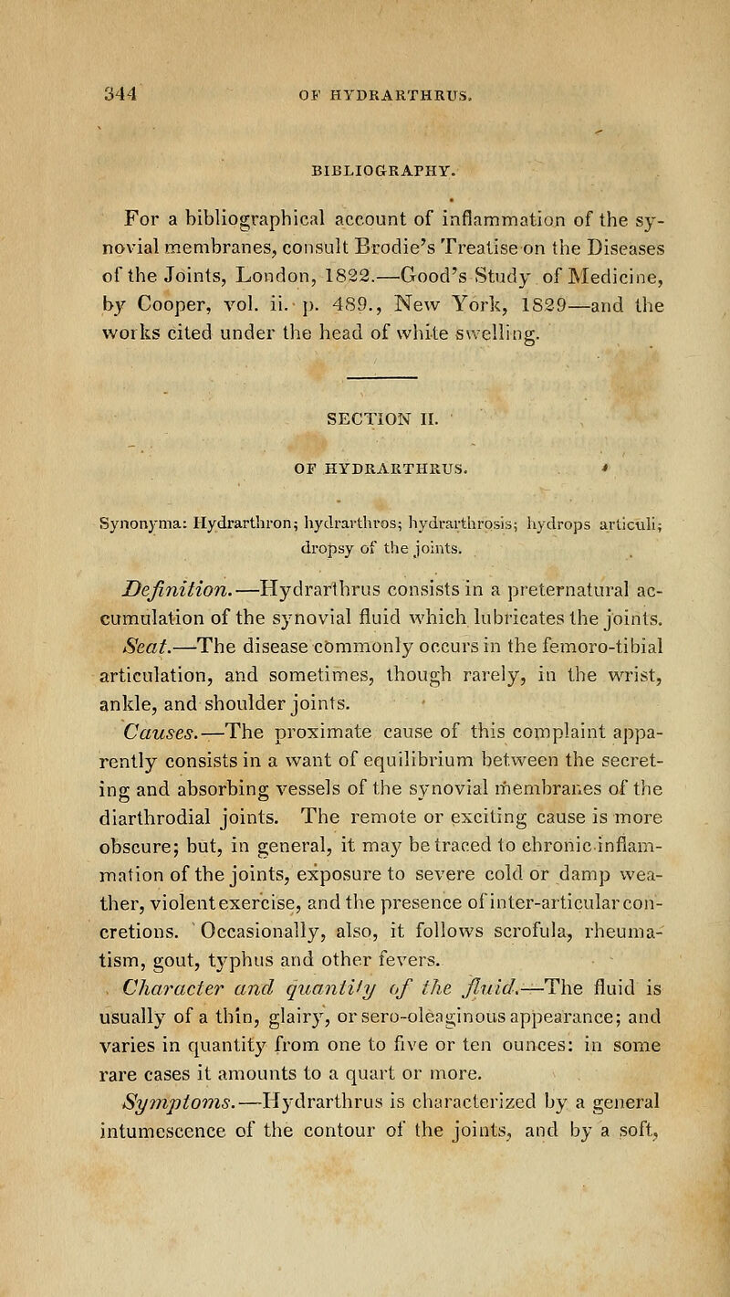 BIBLIOGRAPHY. For a bibliographical account of inflammation of the sy- novial membraneSj consult Brodie's Treatise on the Diseases of the Joints, London, 1822.—Good's Study of Medicine, by Cooper, vol. ii. p. 489., New York, 1839—and the works cited under the head of white swellins;. SECTION II. OF HYDRARTHRUS. Synonyma: Hydrarthron5 hydrartln-os; hydrarthrosis; hydrops arliculi; dropsy of the joints. Definition.—Hydrarthrus consists in a preternatural ac- cumulation of the synovial fluid which lubricates the joints. Seat.—The disease commonly occurs in the femoro-tibial articulation, and sometimes, though rarely, in the wrist, ankle, and shoulder joints. Causes.—The. proximate cause of this complaint appa- rently consists in a want of equilibrium between the secret- ing and absorbing vessels of the synovial membranes of the diarthrodial joints. The remote or exciting cause is more obscure; but, in general, it may be traced to chronic inflam- mation of the joints, exposure to severe cold or damp wea- ther, violent exercise, and the presence of inter-articular con- cretions. Occasionally, also, it follows scrofula, rheuma- tism, gout, typhus and other fevers. Character and quaniify of the fitdd.—The fluid is usually of a thin, glairy, or sero-oleaginous appearance; and varies in quantity from one to five or ten ounces: in some rare cases it amounts to a quart or more. Symptoms.—Hydrarthrus is characterized by a general intunriescence of the contour of the joints, and by a soft.