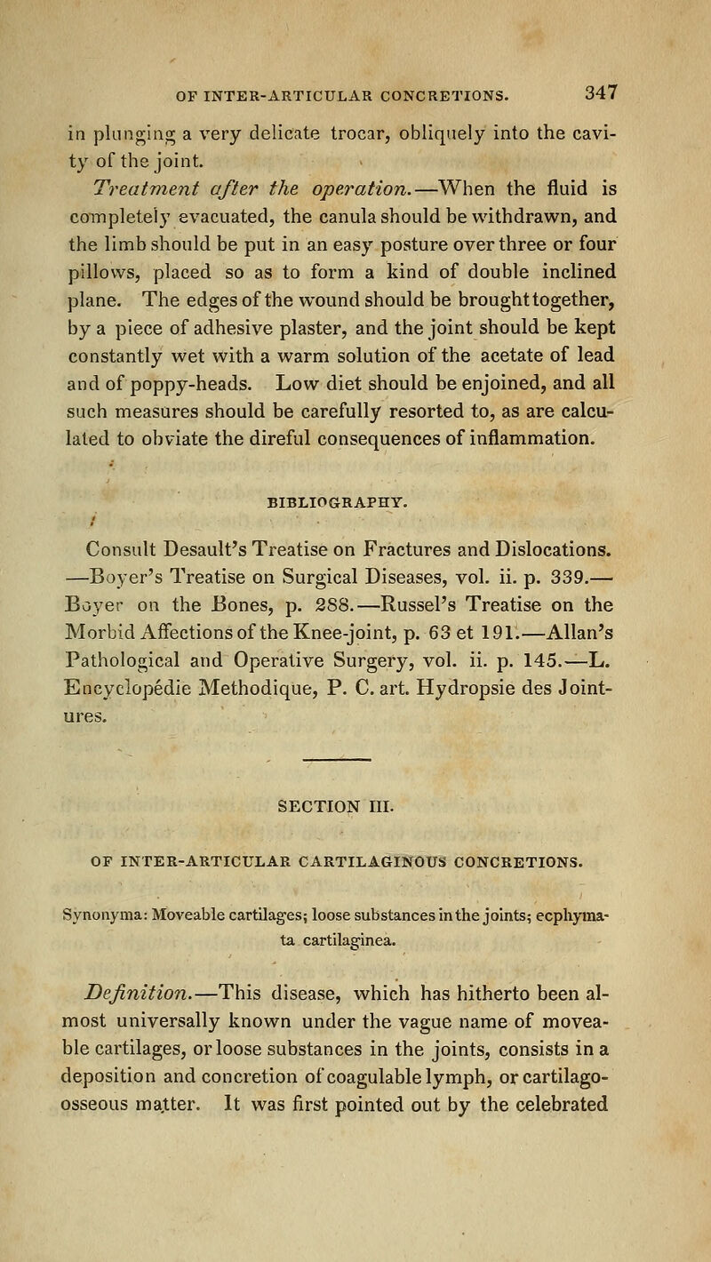 in plunging a very delicate trocar, obliquely into the cavi- ty of the joint. Treatment after the operation.—When the fluid is completely evacuated, the canula should be withdrawn, and the limb should be put in an easy posture over three or four pillows, placed so as to form a kind of double inclined plane. The edges of the wound should be brought together, by a piece of adhesive plaster, and the joint should be kept constantly wet with a warm solution of the acetate of lead and of poppy-heads. Low diet should be enjoined, and all such measures should be carefully resorted to, as are calcu- lated to obviate the direful consequences of inflammation. BIBLIOGRAPHY. Consult Desault's Treatise on Fractures and Dislocations. —Beyer's Treatise on Surgical Diseases, vol. ii. p. 339.— Buyer on the Bones, p. 288.—RussePs Treatise on the Morbid Affections of the Knee-joint, p. 63 et 191.—Allan's Pathological and Operative Surgery, vol. ii. p. 145.—L. Encyclopedic Methodique, P. C, art. Hydropsie des Joint- ures. SECTION III. OF INTER-ARTICULAR CARTILAGINOUS CONCRETIONS. Synonyma: Moveable cartilages; loose substances In the joints; ecphyraa- ta cartilaginea. Definition.—This disease, which has hitherto been al- most universally known under the vague name of movea- ble cartilages, or loose substances in the joints, consists in a deposition and concretion of coagulable lymph, orcartilago- osseous matter. It was first pointed out by the celebrated