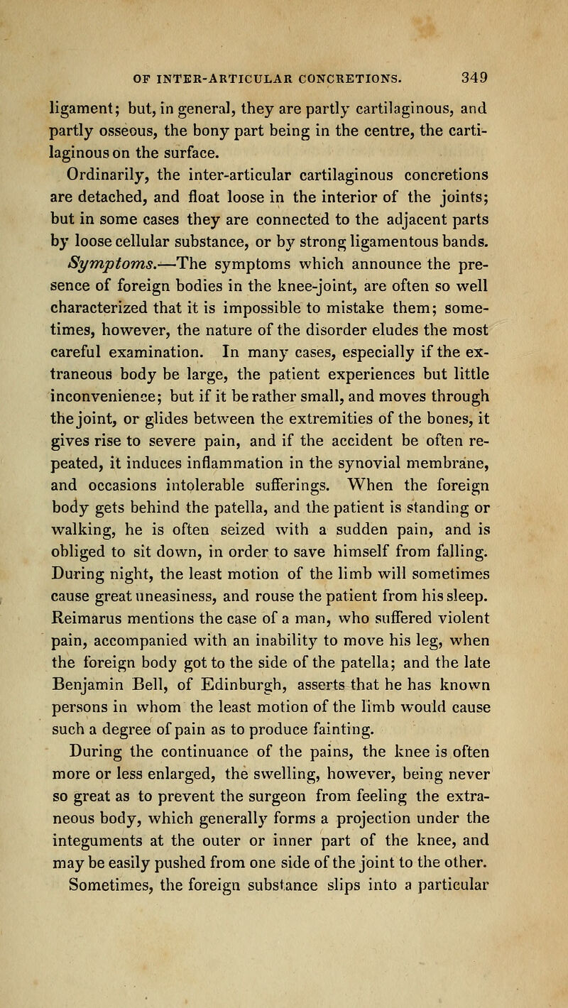ligament; but, in general, they are partly cartilaginous, and partly osseous, the bony part being in the centre, the carti- laginous on the surface. Ordinarily, the inter-articular cartilaginous concretions are detached, and float loose in the interior of the joints; but in some cases they are connected to the adjacent parts by loose cellular substance, or by strong ligamentous bands. Symptoms.-—The symptoms which announce the pre- sence of foreign bodies in the knee-joint, are often so well characterized that it is impossible to mistake them; some- times, however, the nature of the disorder eludes the most careful examination. In many cases, especially if the ex- traneous body be large, the patient experiences but little inconvenience; but if it be rather small, and moves through the joint, or glides between the extremities of the bones, it gives rise to severe pain, and if the accident be often re- peated, it induces inflammation in the synovial membrane, and occasions intolerable sufierings. When the foreign body gets behind the patella, and the patient is standing or walking, he is often seized with a sudden pain, and is obliged to sit down, in order to save himself from falling. During night, the least motion of the limb will sometimes cause great uneasiness, and rouse the patient from his sleep. Reimarus mentions the case of a man, who suffered violent pain, accompanied with an inability to move his leg, when the foreign body got to the side of the patella; and the late Benjamin Bell, of Edinburgh, asserts that he has known persons in whom the least motion of the limb would cause such a degree of pain as to produce fainting. During the continuance of the pains, the knee is often more or less enlarged, the swelling, however, being never so great as to prevent the surgeon from feeling the extra- neous body, which generally forms a projection under the integuments at the outer or inner part of the knee, and may be easily pushed from one side of the joint to the other. Sometimes, the foreign substance slips into a particular