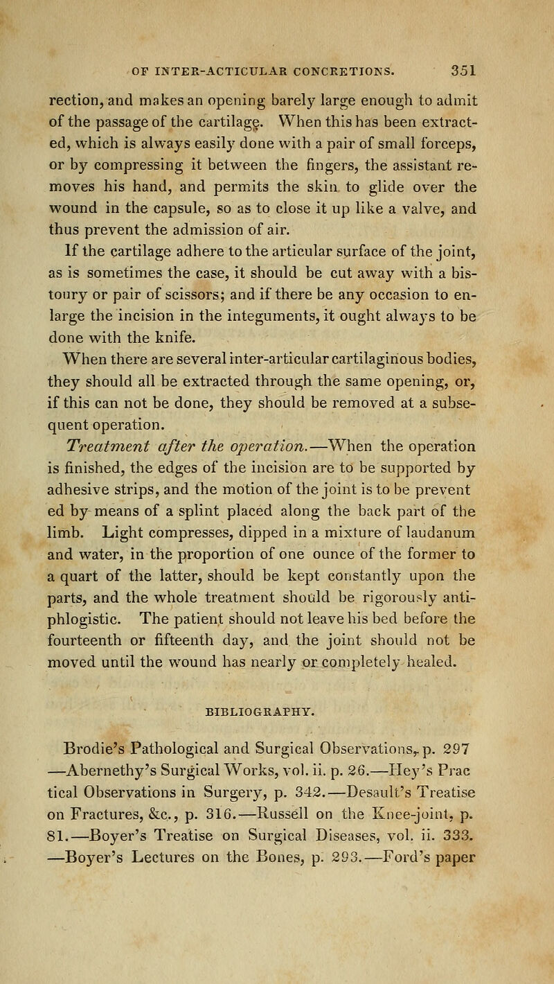 rection, and makes an opening barel)^ large enough to admit of the passage of the caililagg. When this has been extract- ed, which is always easily done with a pair of small forceps, or by compressing it between the fingers, the assistant re- moves his hand, and permits the skin, to glide over the wound in the capsule, so as to close it up like a valve, and thus prevent the admission of air. If the cartilage adhere to the articular surface of the joint, as is sometimes the case, it should be cut away with a bis- toury or pair of scissors; and if there be any occasion to en- large the incision in the integuments, it ought always to be done with the knife. When there are several inter-articular cartilaginous bodies, they should all be extracted through the same opening, or, if this can not be done, they should be removed at a subse- quent operation. Treatment after the operation.—When the operation is finished, the edges of the incision are to be supported by adhesive strips, and the motion of the joint is to be prevent ed by means of a splint placed along the back part of the limb. Light compresses, dipped in a mixture of laudanum and water, in the proportion of one ounce of the former to a quart of the latter, should be kept constantly upon the parts, and the whole treatment should be rigorously anti- phlogistic. The patient should not leave his bed before the fourteenth or fifteenth day, and the joint should not be moved until the w^ound has nearly or completely healed. BIBLIOGRAPHY. Brodie's Pathological and Surgical Observations^p. 297 —Abernethy's Surgical Works, vol. ii. p. 26.—Hey's Prac tical Observations in Surgery, p. 342.—Desault's Treatise on Fractures, &c., p. 316.—Russell on the Knee-joint, p. 81.—Beyer's Treatise on Surgical Diseases, vol. ii. 333. —Boyer's Lectures on the Bones, p. 293.—Ford's paper