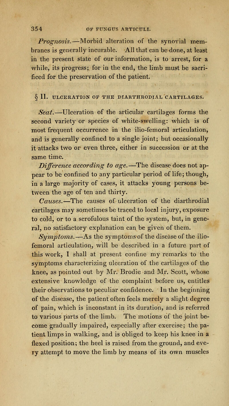 Prognosis.—Morbid alteration of the synovial mem- branes is generally incurable. All that can be done, at least in the present state of our information, is to arrest, for a while, its progress; for in the end, the limb must be sacri- ficed for the preservation of the patient. §11. ULCERATION OF THE DIARTHRODlAL CARTILAGES. Seat.—Ulceration of the articular cartilages forms the second variety or species of white-swelling: which is of most frequent occurrence in the ilio-femoral articulation, and is generally confined to a single joint; but occasionally it attacks two or even three, either in succession or at the same time. Difference according to «^e.-^The disease does not ap- pear to be confined to any particular period of life; though, in a large majority of cases, it attacks young persons be- tween the age of ten and thirty. Causes.—The causes of ulceration of the diarthrodial cartilages may sometimes be traced to local injury, exposure to cold, or to a scrofulous taint of the system, but, in gene- ral, no satisfactory explanation can be given of them. Symptoms.—As the symptoms of the disease of the ilio- femoral articulation, will be described in a future part of this work, 1 shall at present confine my remarks to the symptoms characterizing ulceration of the cartilages of the knee, as pointed out by Mr. Brodie and Mr. Scott, whose extensive knowledge of the complaint before us, entitles their observations to peculiar confidence. In the beginning of the disease, the patient often feels merely a slight degree of pain, which is inconstant in its duration, and is referred to various parts of the limb. The motions of the joint be- come gradually impaired, especially after exercise; the pa- tient limps in walking, and is obliged to keep his knee in a flexed position; the heel is raised from the ground, and eve- ry attempt to move the limb by means of its own muscles