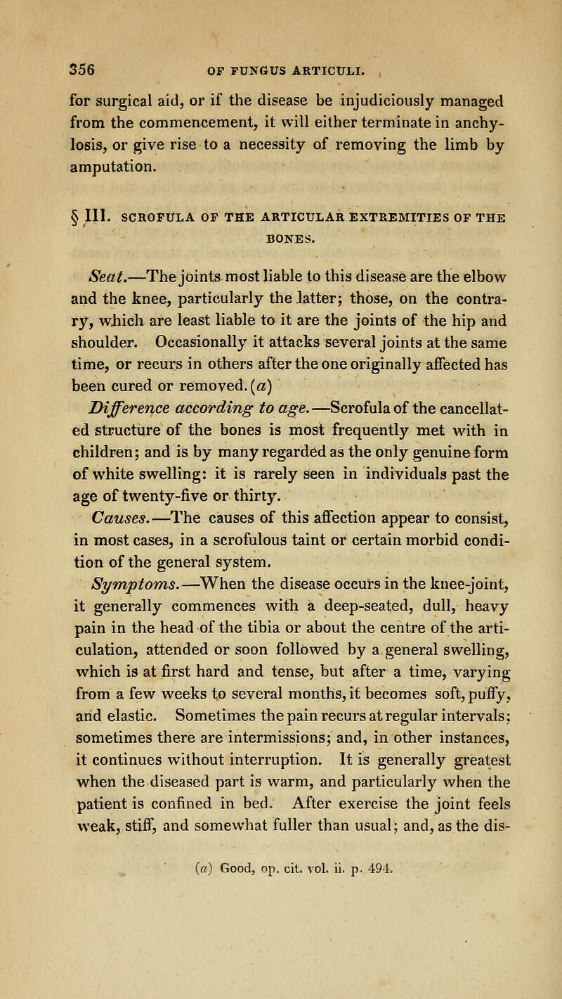 for surgical aid, or if the disease be injudiciously managed from the commencement, it will either terminate in anchy- losis, or give rise to a necessity of removing the limb by amputation. § III. SCROFULA OF THE ARTICULAR EXTREMITIES OF THE BONES. Seat.—The joints most liable to this disease are the elbow and the knee, particularly the latter; those, on the contra- ry, which are least liable to it are the joints of the hip and shoulder. Occasionally it attacks several joints at the same time, or recurs in others after the one originally affected has been cured or removed. («) Difference according to age.—Scrofula of the cancellat- ed structure of the bones is most frequently met with in children; and is by many regarded as the only genuine form of white swelling: it is rarely seen in individuals past the age of twenty-five or thirty. Causes.—The causes of this afiection appear to consist, in most cases, in a scrofulous taint or certain morbid condi- tion of the general system. Symptoms.—^When the disease occurs in the knee-joint, it generally commences with a deep-seated, dull, heavy pain in the head of the tibia or about the centre of the arti- culation, attended or soon followed by a general swelling, which is at first hard and tense, but after a time, varying from a few weeks to several months, it becomes soft, pufly, arid elastic. Sometimes the pain recurs at regular intervals; sometimes there are intermissions; and, in other instances, it continues without interruption. It is generally greatest when the diseased part is warm, and particularly when the patient is confined in bed. After exercise the joint feels weak, stiff, and somewhat fuller than usual; and, as the dis-