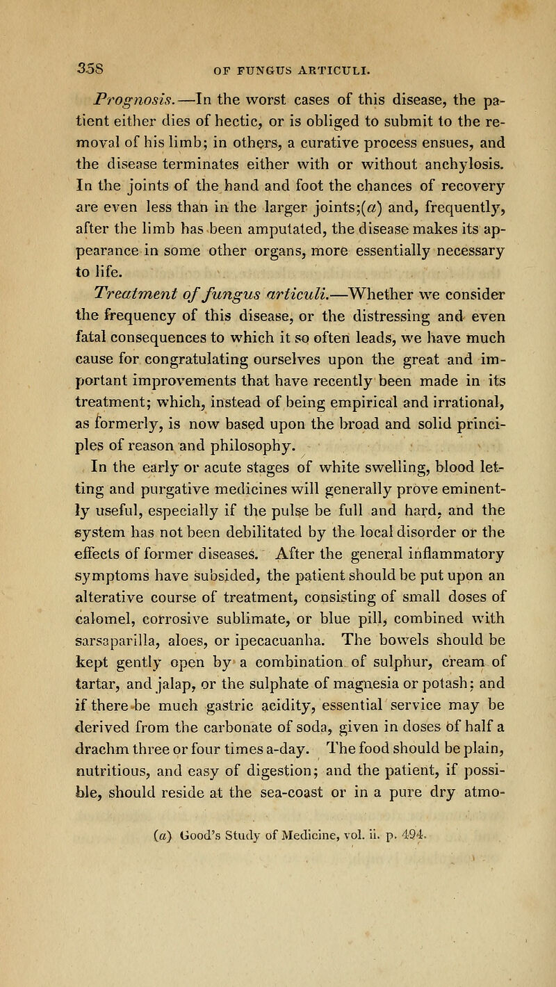 Prognosis.—In the worst cases of this disease, the pa- tient either dies of hectic, or is obliged to submit to the re- moval of his limb; in others, a curative process ensues, and the disease terminates either with or without anchylosis. In the joints of the hand and foot the chances of recovery are even less than in the larger joints;(«) and, frequently, after the limb has been amputated, the disease makes its ap- pearance in some other organs, more essentially necessary to life. Treatment of fungus articuli.—Whether we consider the frequency of this disease, or the distressing and even fatal consequences to which it so often leads, we have much cause for congratulating ourselves upon the great and im- portant improvements that have recently been made in its treatment; which, instead of being empirical and irrational, as formerly, is now based upon the broad and solid princi- ples of reason and philosophy. In the early or acute stages of white swelling, blood let- ting and purgative medicines will generally prove eminent- ly useful, especially if the pulge be full and hard, and the system has not been debilitated by the local disorder or the effects of former diseases. After the general inflammatory symptoms have subsided, the patient should be put upon an alterative course of treatment, consisting of small doses of calomel, corrosive sublimate, or blue pillj combined with sarsaparilla, aloes, or ipecacuanha. The bovvels should be kept gently open by a combination of sulphur, cream of tartar, and jalap, or the sulphate of magnesia or potash: and if there be much gastric acidity, essential service may be derived from the carbonate of soda, given in doses bf half a drachm three or four times a-day. The food should be plain, nutritious, and easy of digestion; and the patient, if possi- ble, should reside at the sea-coast or in a pure dry atmo-