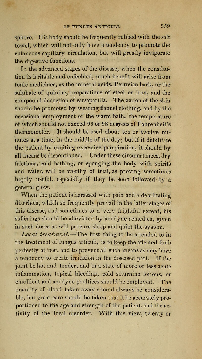 sphere. His body should be frequently rubbed with the salt towel, which will not only have a tendency to promote the cutaneous capillary circulation, but will greatly invigorate the digestive functions. In the advanced stages of the disease, when the constitu- tion is irritable and enfeebled, much benefit will arise from tonic medicines, as the mineral acids, Peruvian bark, or the sulphate of quinine, preparations of steel or iron, and the compound decoction of sarsaparilla. The action of the skin should be promoted by wearing flannel clothing, and by the occasional employment of the warm bath, the temperature of which should not exceed 96 or 98 degrees of Fahrenheit's thermometer. It should be used about ten or twelve mi- nutes at a time, in the middle of the day; but if it debilitate the patient by exciting excessive perspiration, it should by all means be discontinued. Under these circumstances, dry frictions, cold bathing, or sponging the body with spirits and water, will be worthy of trial, as proving sometimes highly useful, especially if they be soon followed by a general glow. When the patient is harassed with pain and a debilitating diarrhoea, which so frequently prevail in the latter stages of this disease, and sometimes to a very frightful extent, his sufferings should be alleviated by anodyne remedies, given in such doses as will procure sleep and quiet the system. Local treatment.—The first thing to be attended to in the treatment of fungus articuli, is to keep the affected limb perfectly at rest, and to prevent all such means as may have a tendency to create irritation in the diseased part. If the joint be hot and tender, and in a state of more or less acute inflammation, topical bleeding, cold saturnine lotions, or emollient and anodyne poultices should be employed. The quantity of blood taken away should always be considera- ble, but great care should be taken that it be accurately pro- portioned to the age and strength of the patient, and ihe ac- tivity of the local disorder. With this view, twenty or