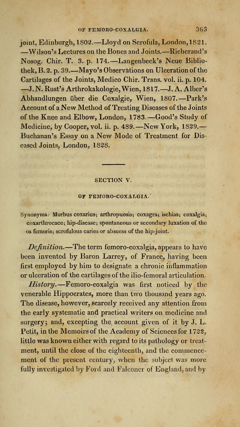 joint, Edinburgh, 1803.—Lloyd on Scrofula, London, 1821. —Wilson's Lectures on the Bones and Joints.—Richerand's Nosog. Chir. T. 3. p. 174.—Langenbeck's Neue Biblio- thek, B. 2. p. 39.—Mayo's Observations on Ulceration of the Cartilages of the Joints, Medico Chir. Trans, vol. ii. p. 104. —J.N. Rust's Arthrokakologie, Wien, 1817.—J. A. Alber's Abhandlungen liber die Coxalgie, Wien, 1807.—Park's Account of a New Method of Treating Diseases of the Joints of the Knee and Elbow, London, 1783.—Good's Study of Medicine, by Cooper, vol. ii. p. 489.—New York, 1829.— Buchanan's Essay on a New Mode of Treatment for Dis- eased Joints, London, 1828. SECTION V. OF FEMOnO-COXALGIA. Synonyma: Morbus coxarius; arthropuosis; coxagra; ischias; coxalgia; coxarthrocace; hip-disease; spontaneous or secondary luxation of the OS femoris; scrofulous caries or abscess of the hip-joint. Definition.—The term femoro-coxalgia, appears to have been invented by Baron Larrey, of France, having been first employed by him to designate a chronic inflammation or ulceration of the cartilages of the ilio-femoral articulation. History.—Femoro-coxalgia was first noticed by the venerable Hippocrates, more than two thousand years ago. The disease, however, scarcely received any attention from the early systematic and practical writers on medicine and surgery; and, excepting the. account given of it by J. L. Petit, in the Memoirs of the Academy of Sciences for 1723, little was known either with regard to its pathology or treat- ment, until the close of the eighteenth, and the commence- ment of the present century, when the subject was more fully investigated by Ford and Falconer of England, and by