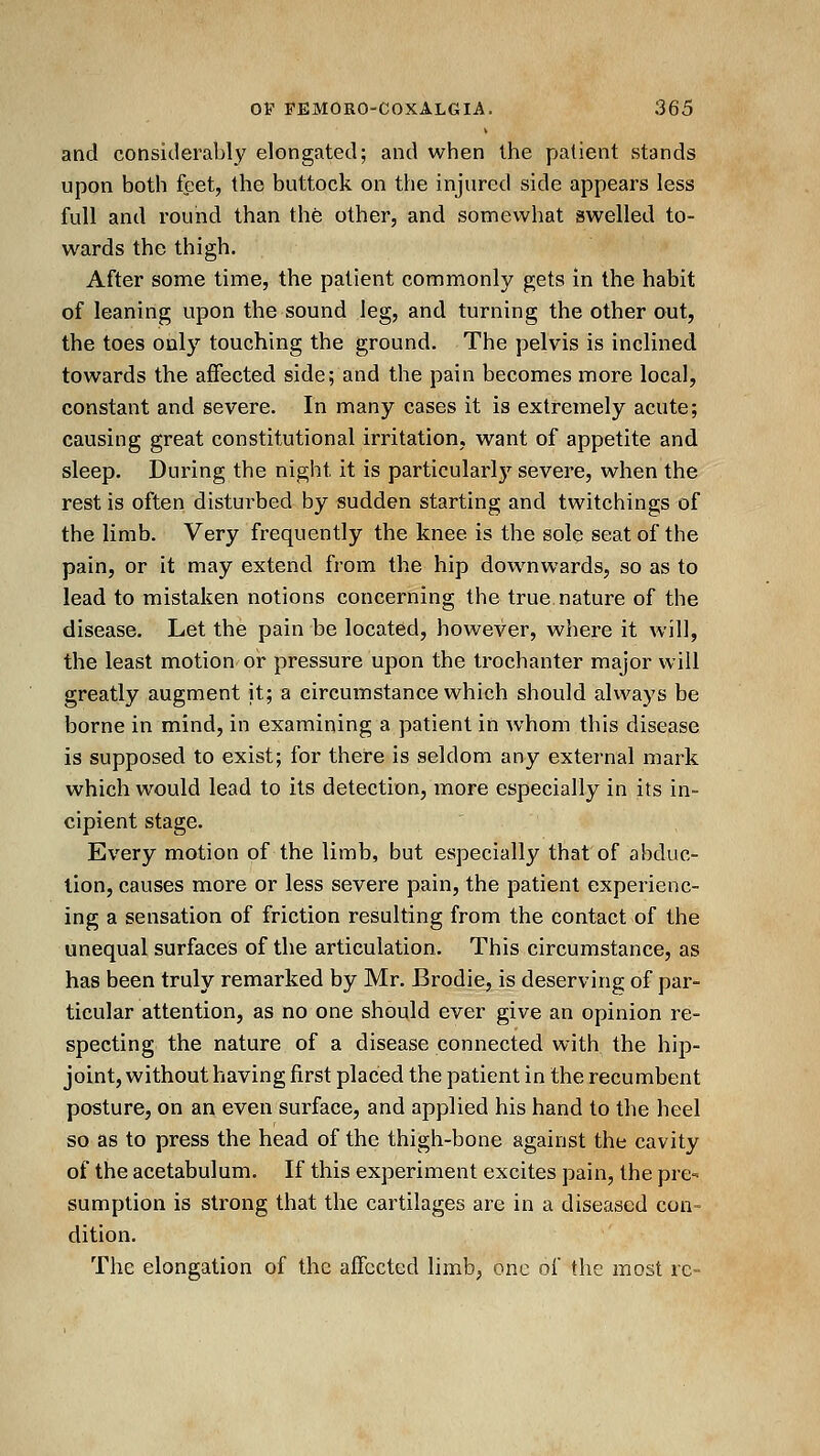 and considerably elongated; and when the patient stands upon both feet, the buttock on the injured side appears less full and round than the other, and somewhat swelled to- wards the thigh. After some time, the patient commonly gets in the habit of leaning upon the sound leg, and turning the other out, the toes only touching the ground. The pelvis is inclined towards the affected side; and the pain becomes more local, constant and severe. In many cases it is extremely acute; causing great constitutional irritation, want of appetite and sleep. During the night it is particularl)'^ severe, when the rest is often disturbed by sudden starting and twitchings of the limb. Very frequently the knee is the sole seat of the pain, or it may extend from the hip downwards, so as to lead to mistaken notions concerning the true nature of the disease. Let the pain be located, however, where it will, the least motion or pressure upon the trochanter major will greatly augment it; a circumstance which should always be borne in mind, in examining a patient in whom this disease is supposed to exist; for there is seldom any external mark which would lead to its detection, more especially in its in- cipient stage. Every motion of the limb, but especially that of abduc- tion, causes more or less severe pain, the patient experienc- ing a sensation of friction resulting from the contact of the unequal surfaces of the articulation. This circumstance, as has been truly remarked by Mr. Brodie, is deserving of par- ticular attention, as no one should ever give an opinion re- specting the nature of a disease connected with the hip- joint, without having first placed the patient in the recumbent posture, on an even surface, and applied his hand to the heel so as to press the head of the thigh-bone against the cavity of the acetabulum. If this experiment excites pain, the pre- sumption is strong that the cartilages are in a diseased con- dition. The elongation of the affected limb, one of the most re-