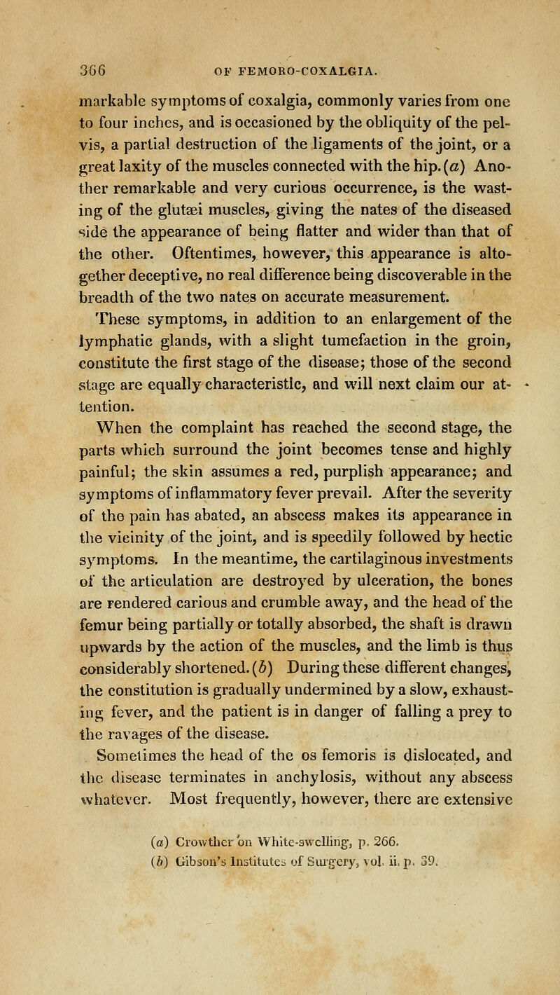 markable symptoms of coxalgia, commonly varies from one to four inches, and is occasioned by the obliquity of the pel- vis, a partial destruction of the ligaments of the joint, or a great laxity of the muscles connected with the hip. (a) Ano- ther remarkable and very curious occurrence, is the wast- ing of the glutaei muscles, giving the nates of the diseased side the appearance of being flatter and wider than that of the other. Oftentimes, however, this appearance is alto- gether deceptive, no real difference being discoverable in the breadth of the two nates on accurate measurement. These symptoms, in addition to an enlargement of the lymphatic glands, with a slight tumefaction in the groin, constitute the first stage of the disease; those of the second stage are equally characteristic, and will next claim our at- tention. When the complaint has reached the second stage, the parts which surround the joint becomes tense and highly painful; the skin assumes a red, purplish appearance; and symptoms of inflammatory fever prevail. After the severity of the pain has abated, an abscess makes its appearance in the vicinity of the joint, and is speedily followed by hectic symptoms. In the meantime, the cartilaginous investments of the articulation are destroyed by ulceration, the bones are rendered carious and crumble away, and the head of the femur being partially or totally absorbed, the shaft is drawn upwards by the action of the muscles, and the limb is thus considerably shortened, (b) During these different changes, the constitution is gradually undermined by a slow, exhaust- ing fever, and the patient is in danger of falling a prey to the ravages of the disease. Sometimes the head of the os femoris is dislocated, and the disease terminates in anchylosis, without any abscess whatever. Most frequently, however, there are extensive (a) Crowtbcr'on White-swelling, p. 266. (b) Gibson's Inslitutc;^ of Sui'gery, vol ii, p. 39.
