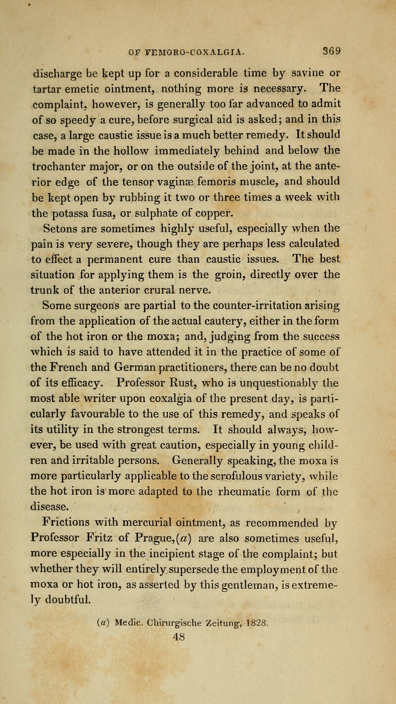 discharge be kept up for a considerable time by savine or tartar emetic ointment, nothing more is necessary. The complaint, however, is generally too far advanced to admit of so speedy a cure, before surgical aid is asked; and in this case, a large caustic issue is a much better remedy. It should be made in the hollow immediately behind and below the trochanter major, or on the outside of the joint, at the ante- rior edge of the tensor vaginae femoris muscle, and should be kept open by rubbing it two or three times a week with the potassa fusa, or sulphate of copper. Setons are sometimes highly useful, especially when the pain is very severe, though they are perhaps less calculated to effect a permanent cure than caustic issues. The best situation for applying them is the groin, directly over the trunk of the anterior crural nerve. Some surgeons are partial to the counter-irritation arising from the application of the actual cautery, either in the form of the hot iron or the moxa; and, judging from the success which is said to have attended it in the practice of some of the French and German practitioners, there can be no doubt of its efficacy. Professor Rust, who is unquestionably tlie most able writer upon coxalgia of the present day, is parti- cularly favourable to the use of this remedy, and speaks of its utility in the strongest terms. It should always, how- ever, be used with great caution, especially in young child- ren and irritable persons. Generally speaking, the moxa is more particularly applicable to the scrofulous variety, while the hot iron is more adapted to the rheumatic form of the disease. ' , ■ Frictions with mercurial ointment, as recommended by Professor Fritz of Prague, (a) are also sometimes useful, more especially in the incipient stage of the complaint; but whether they will entirely supersede the employment of the moxa or hot iron, as asserted by this gentleman, is extreme- ly doubtful. (a) Medic. Chirurgische Zeitung-, 1828, 48