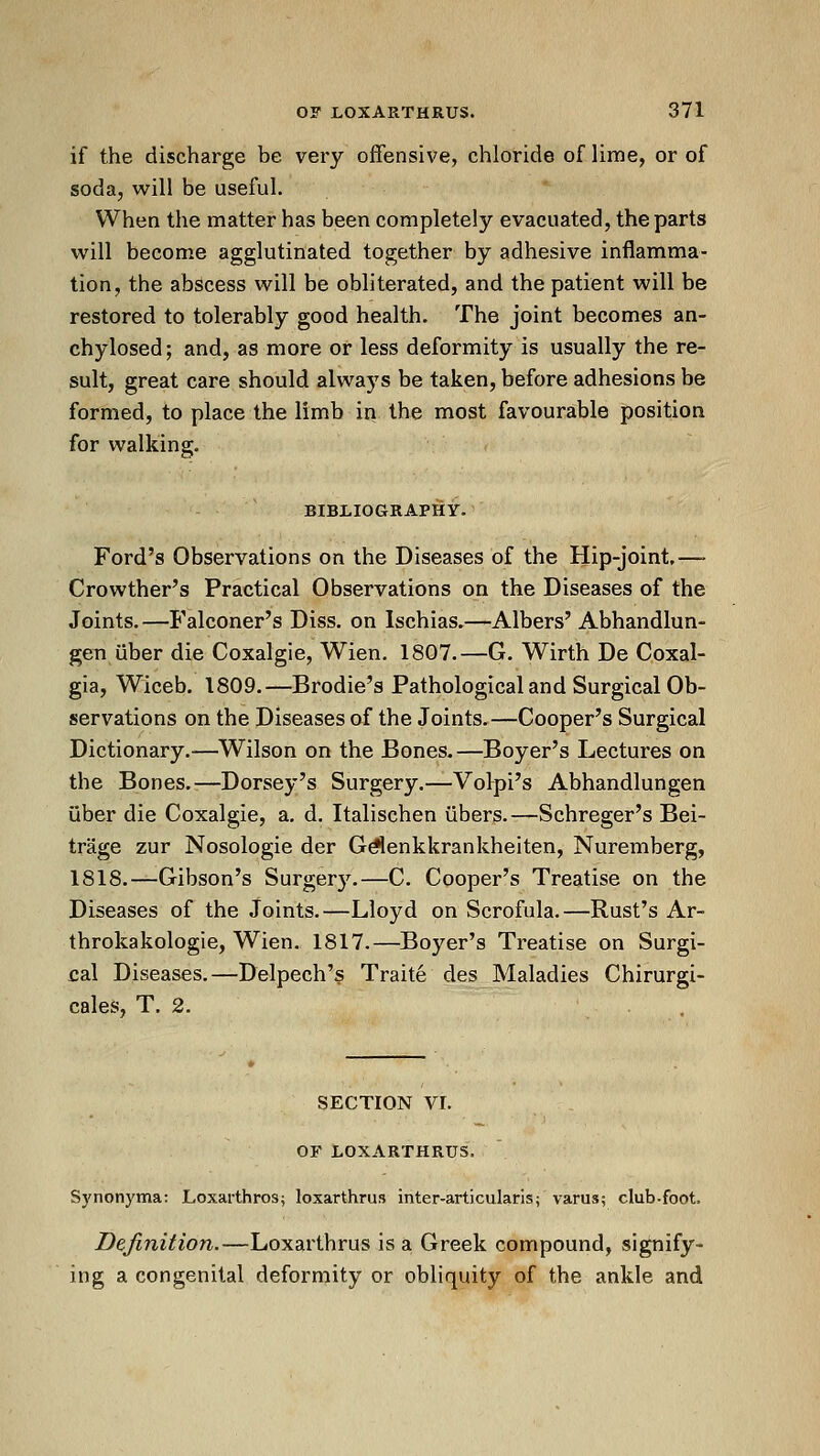 if the discharge be very offensive, chloride of lime, or of soda, will be useful. When the matter has been completely evacuated, the parts will become agglutinated together by adhesive inflamma- tion, the abscess will be obliterated, and the patient will be restored to tolerably good health. The joint becomes an- chylosed; and, as more or less deformity is usually the re- sult, great care should always be taken, before adhesions be formed, to place the limb in the most favourable position for walking. BIBLIOGRAPHY. Ford's Observations on the Diseases of the Hip-joint,—• Crowther's Practical Observations on the Diseases of the Joints.—Falconer's Diss, on Ischias.—Albers' Abhandlun- gen uber die Coxalgie, Wien. 1807.—G. Wirth De Coxal- gia, Wiceb. 1809.—Brodie's Pathological and Surgical Ob- servations on the Diseases of the Joints.—Cooper's Surgical Dictionary.—Wilson on the Bones.—Beyer's Lectures on the Bones.—Dorsey's Surgery.—Volpi's Abhandlungen uber die Coxalgie, a. d. Italischen iibers.—Schreger's Bei- trage zur Nosologie der Gd'lenkkrankheiten, Nuremberg, 1818.—Gibson's Surgery.—C. Cooper's Treatise on the Diseases of the Joints.—Lloyd on Scrofula.—Rust's Ar- throkakologie, Wien. 1817.—Boyer's Treatise on Surgi- cal Diseases.—Delpech's Traite des Maladies Chirurgi- cales, T. 2. SECTION VI. OF LOXARTHRUS. S}'nonyma: Loxarthros; loxarthrus inter-articularis; varus; club-foot. Definition.—Loxarthrus is a Greek compound, signify- ing a congenital deformity or obliquity of the ankle and