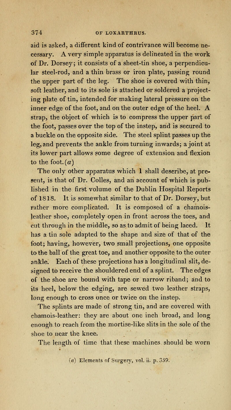 aid is asked, a different kind of contrivance will become ne- cessary. A very simple apparatus is delineated in the work of Dr. Dorse)''; it consists of a sheet-tin shoe, a perpendicu- lar steel-rod, and a thin brass or iron plate, passing round the upper part of the leg. The shoe is covered with thin, soft leather, and to its sole is attached or soldered a project- ing plate of tin, intended for making lateral pressure on the inner edge of the foot, and on the outer edge of the heel. A strap, the object of which is to compress the upper part of the foot, passes over the top of the instep, and is secured to a buckle on the opposite side. The steel splint passes up the leg, and prevents the ankle from turning inwards; a joint at its lower part allows some degree of extension and flexion to the foot, (a) The only other apparatus which 1 shall describe, at pre- sent, is that of Dr. Colles, and ah account of which is pub- lished in the first volume of the Dublin Hospital Reports of 1818. It is somewhat similar to that of Dr. Dorsey, but rather more complicated. It is composed of a chamois- leather shoe, completely open in front across the toes, and cut through in the middle, so as to admit of being laced. It has a tin sole adapted to the shape and size of that of the foot; having, however, two small projections, one opposite to the ballof the great toe, and another opposite to the outer ankle. Each of these projections has a longitudinal slit, de- signed to receive the shouldered end of a splint. The edges of the shoe are bound with tape or narrow riband; and to its heel, below the edging, are sewed two leather straps, long enough to cross once or twice on the instep. The splints are made of strong tin, and are covered with chamois-leather: they are about one inch broad, and long enough to reach from the mortise-like slits in the sole of the shoe to near the knee. The length of time that these machines should be worn