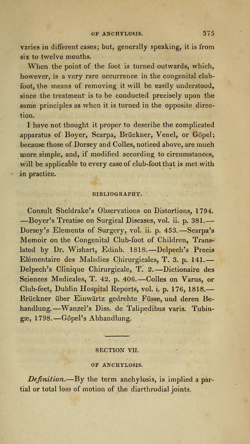 varies in different cases; but, generally speaking, it is from six to twelve months. When the point of the foot is turned outwards, which, however, is a very rare occurrence in the congenital club- foot, the means of removing it will be easily understood, since the treatment is to be conducted precisely upon the same principles as when it is turned in the opposite direc- tion. 1 have not thought it proper to describe the complicated apparatus of Boyer, Scarpa, Bruckner, Venel, or Gopel; because those of Dorsey and CoUes, noticed above, are much more simple, and, if modified according to circumstances, will be applicable to every case of club-foot that is met with in practice. BIBLIOGRAPHY. Consult Sheldrake's Observations on Distortions, 1794. —Boyer's Treatise on Surgical Diseases, vol. ii. p. 381.— Dorsey's Elements of Surgery, vol. ii. p. 453.—Scarpa's Memoir on the Congenital Club-foot of Children, Trans- lated by Dr. Wishart, Edinb. 1818.—Delpech's Precis Elementaire des Maladies Chirurgicales, T. 3. p. 141.— Delpech's Clinique Chirurgicale, T. 2.—Dictionaire des Sciences Medicales, T. 42, p. 406.—Colles on Varus, or Club-feet, Dublin Hospital Reports, vol. i. p. 176, 1818.— Bruckner uber Einwartz gedrehte Fiisse, und deren Be- handlung.—Wanzel's Diss, de Talipedibus varis. Tubin- gse, 1798.—Gopel's Abhandlung. SECTION VII. OF ANCHYLOSIS. Definition.—By the term anchylosis, is implied a par- tial or total loss of motion of the diarthrodial joints.