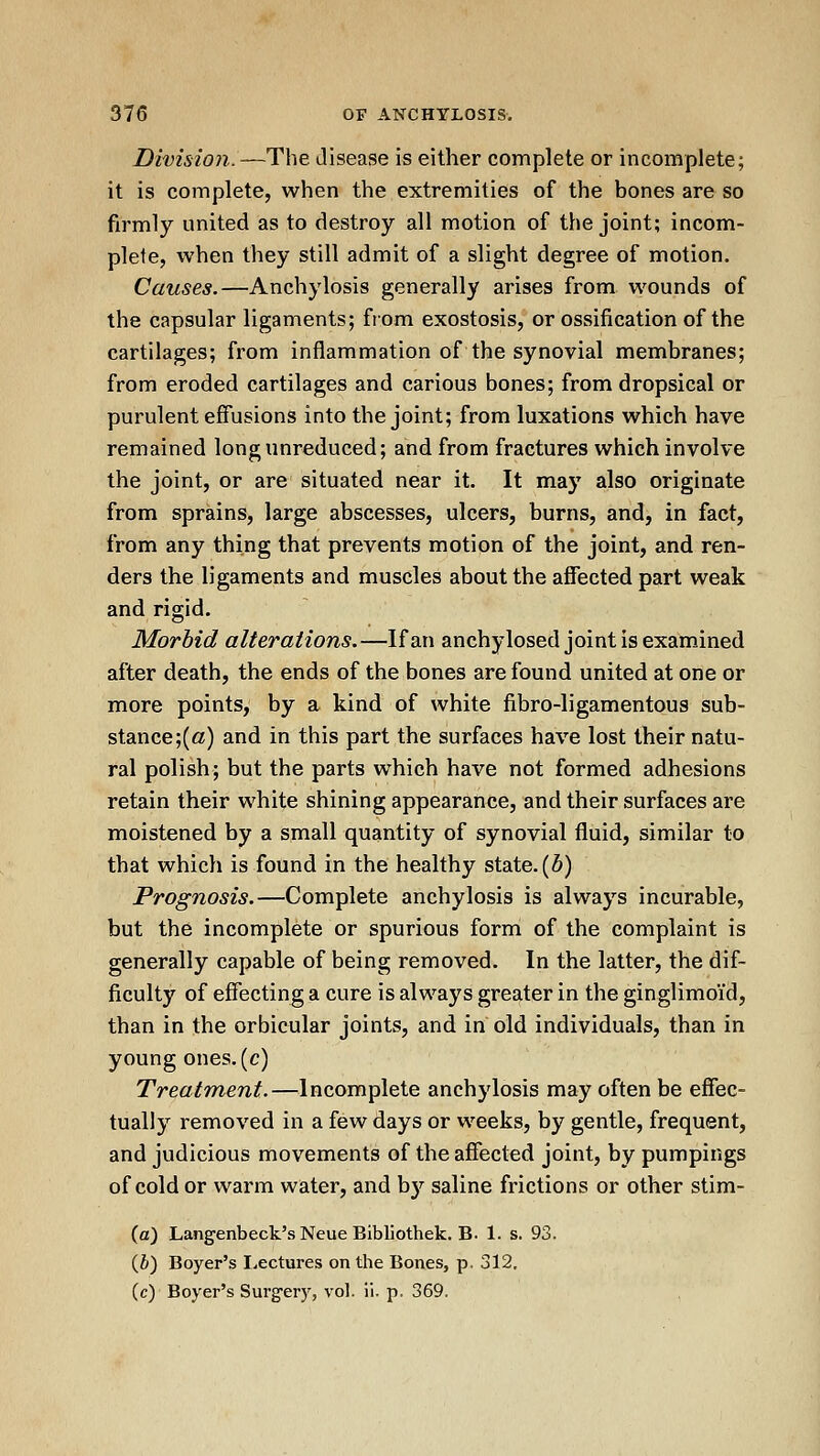 Division.—The disease is either complete or incomplete; it is complete, when the extremities of the bones are so firmly united as to destroy all motion of the joint; incom- plete, when they still admit of a slight degree of motion. Causes.—Anchylosis generally arises from wounds of the capsular ligaments; from exostosis, or ossification of the cartilages; from inflammation of the synovial membranes; from eroded cartilages and carious bones; from dropsical or purulent effusions into the joint; from luxations which have remained long unreduced; and from fractures which involve the joint, or are situated near it. It may also originate from sprains, large abscesses, ulcers, burns, and, in fact, from any thing that prevents motion of the joint, and ren- ders the ligaments and muscles about the affected part weak and rigid. Morbid alterations.—If an anchylosed joint is examined after death, the ends of the bones are found united at one or more points, by a kind of white fibro-ligamentous sub- stance;(a) and in this part the surfaces have lost their natu- ral polish; but the parts which have not formed adhesions retain their white shining appearance, and their surfaces are moistened by a small quantity of synovial fluid, similar to that which is found in the healthy state. (6) Prognosis.—Complete anchylosis is always incurable, but the incomplete or spurious form of the complaint is generally capable of being removed. In the latter, the dif- ficulty of effecting a cure is always greater in the ginglimoid, than in the orbicular joints, and in old individuals, than in young ones, (c) Treatment.—Incomplete anchylosis may often be effec- tually removed in a few days or weeks, by gentle, frequent, and judicious movements of the affected joint, by pumpings of cold or warm water, and b)'^ saline frictions or other stim- (a) Langenbeck'sNeue Bibliothek. B. 1. s. 93. {b) Boyer's Lectures on the Bones, p, 312, (c) Boyer's Surgery, vol. ii. p. 369.