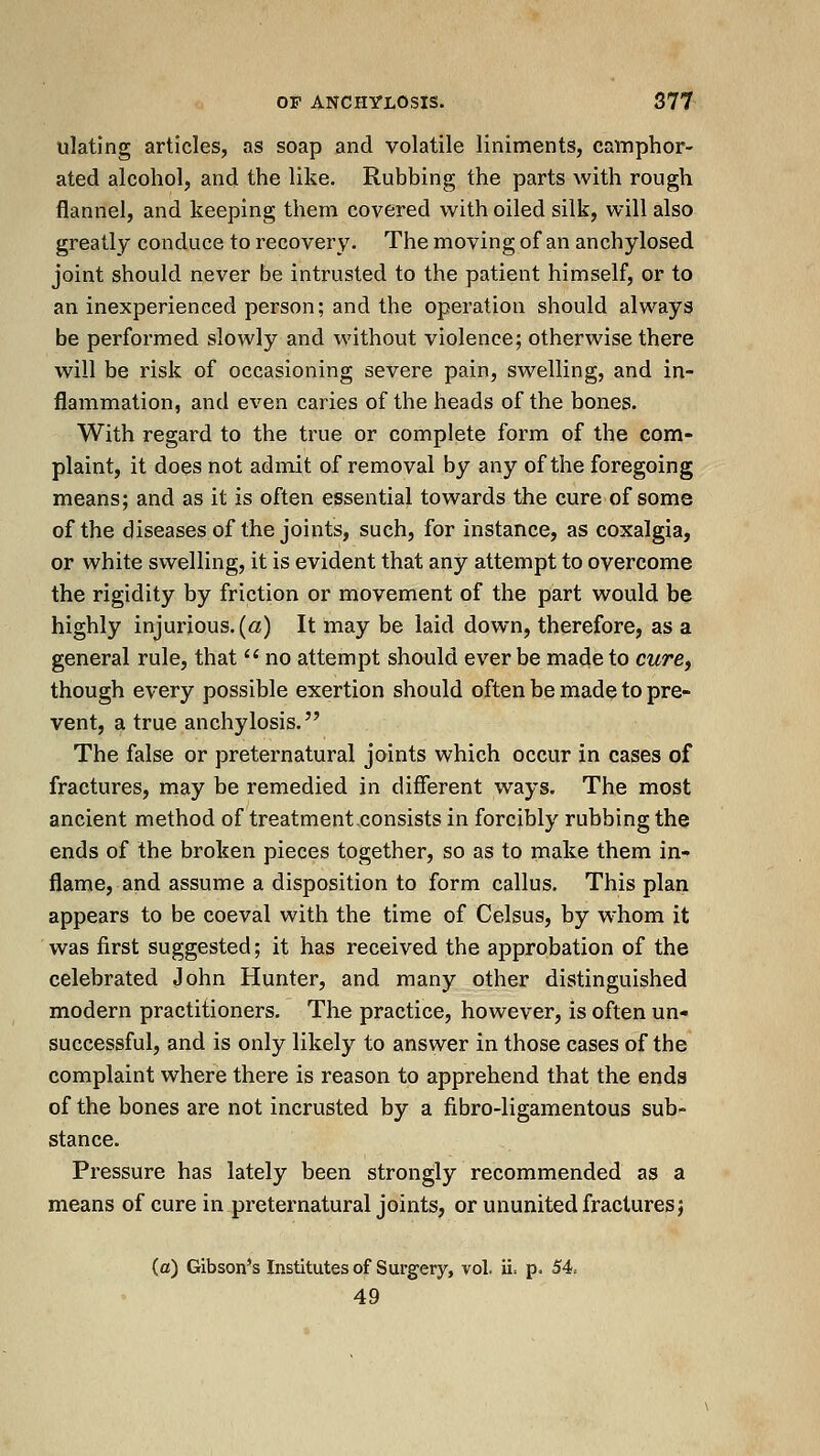 ulating articles, as soap and volatile liniments, camphor- ated alcohol, and the like. Rubbing the parts with rough flannel, and keeping them covered with oiled silk, will also greatly conduce to recovery. The moving of an anchylosed joint should never be intrusted to the patient himself, or to an inexperienced person; and the operation should always be performed slowly and without violence; otherwise there will be risk of occasioning severe pain, swelling, and in- flammation, and even caries of the heads of the bones. With regard to the true or complete form of the com- plaint, it does not admit of removal by any of the foregoing means; and as it is often essential towards the cure of some of the diseases of the joints, such, for instance, as coxalgia, or white swelling, it is evident that any attempt to overcome the rigidity by friction or movement of the part would be highly injurious, (a) It may be laid down, therefore, as a general rule, that  no attempt should ever be made to cwre, though every possible exertion should often be made to pre- vent, a true anchylosis. The false or preternatural joints which occur in cases of fractures, may be remedied in different ways. The most ancient method of treatment,consists in forcibly rubbing the ends of the broken pieces together, so as to make them in- flame, and assume a disposition to form callus. This plan appears to be coeval with the time of Celsus, by w^hom it was first suggested; it has received the approbation of the celebrated John Hunter, and many other distinguished modern practitioners. The practice, however, is often un- successful, and is only likely to answer in those cases of the complaint where there is reason to apprehend that the ends of the bones are not incrusted by a fibro-ligamentous sub- stance. Pressure has lately been strongly recommended as a means of cure in preternatural joints, or ununited fractures} (a) Gibson's Institutes of Surgery, vol. ii= p. 54. 49