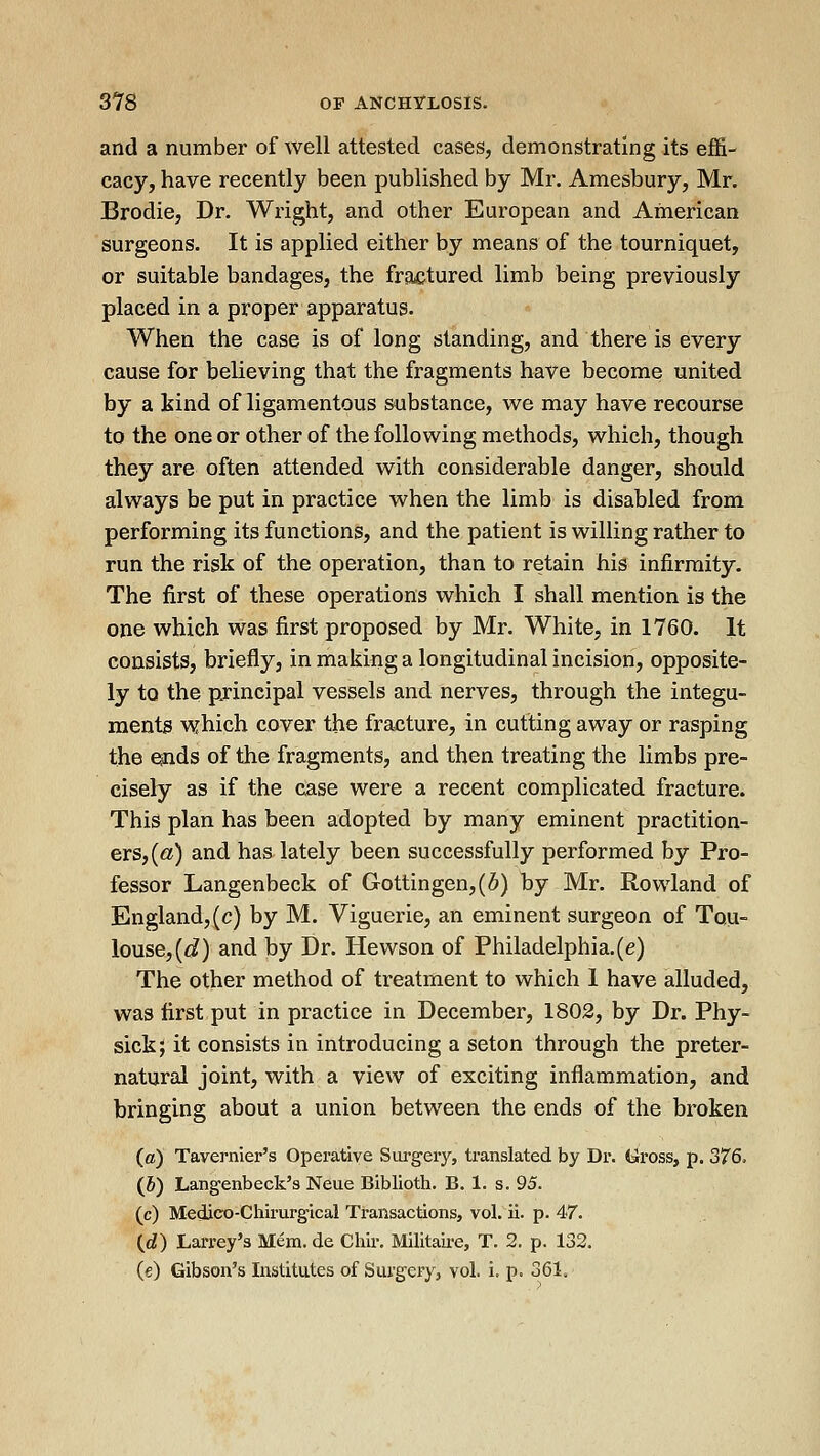 and a number of well attested cases, demonstrating its effi- cacy, have recently been published by Mr. Amesbury, Mr. Brodie, Dr. Wi'ight, and other European and American surgeons. It is applied either by means of the tourniquet, or suitable bandages, the fractured limb being previously placed in a proper apparatus. When the case is of long standing, and there is every cause for believing that the fragments have become united by a tind of ligamentous substance, we may have recourse to the one or other of the following methods, which, though they are often attended with considerable danger, should always be put in practice when the limb is disabled from performing its functions, and the patient is willing rather to run the risk of the operation, than to retain his infirmity. The first of these operations which I shall mention is the one which was first proposed by Mr. White, in 1760. It consists, briefly, in making a longitudinal incision, opposite- ly to the pjincipal vessels and nerves, through the integu- ments which C0ver the fracture, in cutting away or rasping the e^ids of the fragments, and then treating the limbs pre- cisely as if the case were a recent complicated fracture. This plan has been adopted hy many eminent practition- ers, («) and has lately been successfully performed by Pro- fessor Langenbeck of Gottingen,(6) by Mr. Rowland of England, (c) by M. Viguerie, an eminent surgeon of Tqu- louse,(<:^) and by Dr. Hewson of Philadelphia.(e) The other method of treatment to which 1 have alluded, was first put in practice in December, 1802, by Dr. Phy- sick; it consists in introducing a seton through the preter- natural joint, with a view of exciting inflammation, and bringing about a union between the ends of the broken (ffi) Tavernier's Operative Siirgeiy, translated by Dr. tiross, p. 376. (5) Langenbeck's Neue Biblioth. B. 1. s. 95. (c) Medico-Chirurgical Transactions, vol. ii. p. 47. (d) Larrey's Mem. de Chir. Militau-e, T. 2. p. 132. (e) Gibson's Institutes of Surgery, vol. i. p. 361.