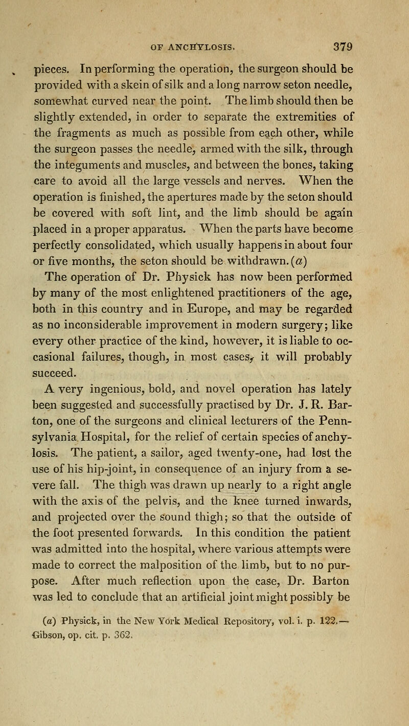 pieces. In performing the operation, the surgeon should be provided with a skein of sill? and a long narrow seton needle, somewhat curved near the point. The limb should then be slightly extended, in order to separate the extremities of the fragments as much as possible from e^ch other, while the surgeon passes the needle, armed with the silk, through the integuments and muscles, and between the bones, taking care to avoid all the large vessels and nerves. When the operation is finished, the apertures made by the seton should be covered with soft lint, and the limb should be again placed in a proper apparatus. When the parts have become perfectly consolidated, which usually happens in about four or five months, the seton should be withdrawn, (a) The operation of Dr. Physick has now been perforftied by many of the most enlightened practitioners of the age, both in this country and in Europe, and may be regarded as no inconsiderable improvement in modern surgery; like every other practice of the kind, however, it is liable to oc- casional failures, though, in most cases,- it will probably succeed. A very ingenious, bold, and novel operation has lately been suggested and successfully practised by Dr. J. R. Bar- ton, one of the surgeons and clinical lecturers of the Penn- sylvania Hospital, for the relief of certain species of anchy- losis. The patient, a sailor, aged twenty-one, had lost the use of his hip-joint, in consequence of an injury from a se- vere fall. The thigh was drawn up nearly to a right angle with the axis of the pelvis, and the knee turned inwards, and projected over the sound thigh; so that the outside of the foot presented forwards. In this condition the patient was admitted into the hospital, where various attempts were made to correct the malposition of the limb, but to no pur- pose. After much reflection upon the case. Dr. Barton was led to conclude that an artificial joint might possibly be (a) Physick, in the New York Medical Repository, vol. i. p. 122,-' Gibson, op. cit. p. 362,