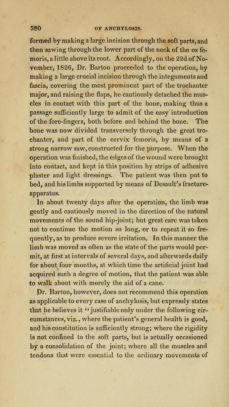 formed by making a large incision through the soft parts, and then sawing through the lower part of the neck of the os fe- moris, a little above its root. Accordingly, on the 22d of No- vember, 1826, Dr. Barton proceeded to the operation, by making a large crucial incision through the integuments and fascia, covering the most prominent part of the trochanter major, and raising the flaps, he cautiously detached the mus- cles in contact with this part of the bone, making thus a passage sufficiently large to admit of the easy introduction of the fore-fingers, both before and behind the bone. The bone was now divided transversely through the great tro- chanter, and part of the cervix femoris, by means of a strong narrow saw, constructed for the purpose. When the operation was finished, the edges of the wound were brought into contact, and kept in this position by strips of adhesive plaster and light dressings. The patient was then put to bed, and his limbs supported by means of Desault's fracture- apparatus. In about twenty days after the operation, the limb was gently and cautiously moved in the direction of the natural movements of the sound hip-joint; but great care was taken not to continue the motion so long, or to repeat it so fre- quently, as to produce severe irritation. In this manner the limb was moved as often as the state of the parts would per- mit, at first at intervals of several days, and afterwards daily for about four months, at which time the artificial joint had acquired such a degree of motion, that the patient was able to walk about with merely the aid of a cane. Dr. Barton, however, does not recommend this operation as applicable to every case of anchylosis, but expressly states that he believes it justifiable only under the following cir- cumstances, viz., where the patient's general health is good, and his constitution is sufficiently strong; where the rigidity is not confined to the soft parts, but is actually occasioned by a consolidation of the joint; where all the muscles and tendons that were essential to the ordinary movements of