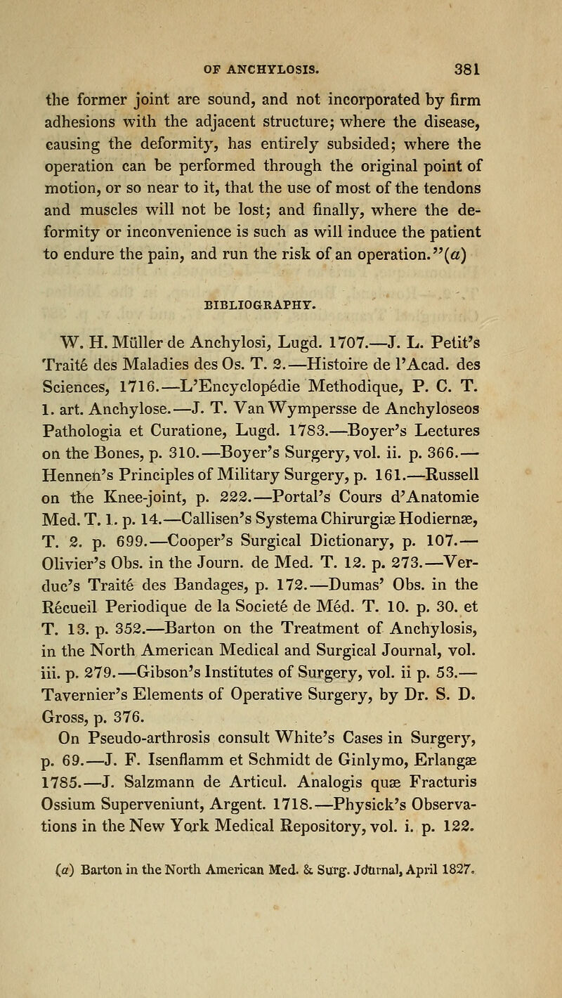 the former joint are sound, and not incorporated by firm adhesions with the adjacent structure; where the disease, causing the deformity, has entirely subsided; where the operation can be performed through the original point of motion, or so near to it, that the use of most of the tendons and muscles will not be lost; and finally, where the de- formity or inconvenience is such as will induce the patient to endure the pain, and run the risk of an operation, (a) BIBLIOGRAPHY. W. H.Mullerde Anchylosi, Lugd. 1707.—J. L. Petit's Trait6 des Maladies des Os. T. 2.—Histoire de I'Acad. des Sciences, 1716.—L'Encyclop6die Methodique, P. C. T. 1. art. Anchylose.—J. T. Van Wympersse de Anchyloseos Pathologia et Curatione, Lugd. 1783.—Boyer's Lectures on the Bones, p. 310.—Boyer's Surgery, vol. ii. p. 366.— Henneti's Principles of Military Surgery, p. 161.—Russell on the Knee-joint, p. 222.—Portal's Cours d'Anatomie Med. T. 1. p. 14.—Callisen's Systema Chirurgise Hodiernse, T. 2. p. 699.—Cooper's Surgical Dictionary, p. 107.— Olivier's Obs. in the Journ. de Med. T. 12. p. 273.—^Ver- duc's Traite des Bandages, p. 172,—Dumas' Obs. in the Recueil Periodique de la Societ6 de M§d. T. 10. p. 30. et T. 13. p. 352.—^Barton on the Treatment of Anchylosis, in the North American Medical and Surgical Journal, vol. iii. p. 279.—Gibson's Institutes of Surgery, vol. ii p. 53.— Tavernier's Elements of Operative Surgery, by Dr. S. D. Gross, p. 376. On Pseudo-arthrosis consult White's Cases in Surgery, p. 69.—J. F. Isenflamm et Schmidt de Ginlymo, Erlangae 1785.—J. Salzmann de Articul. Analogis quae Fracturis Ossium Superveniunt, Argent. 1718.—Physick's Observa- tions in the New Yojk Medical Repository, vol. i. p. 122. (a) Barton in the North American Med. & Surg. Jcfarnal, April 1827.