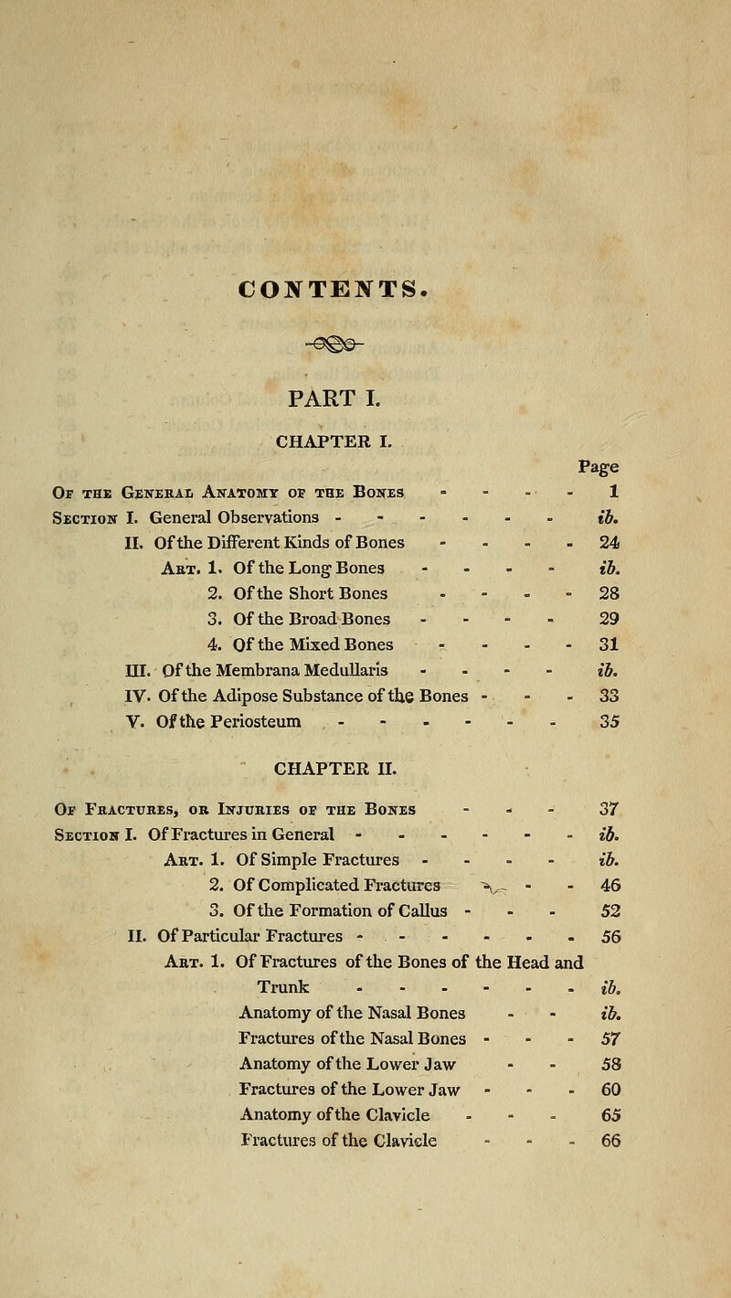 CONTENTS. PART I. CHAPTER I. Page Of the Gexehai. Anatomy op the Bones - - . - 1 Section I. General Observations - ih. II. Of the Different Kinds of Bones - - - - 24 Art. 1. Of the Long Bones - . - - ih. 2. Of the Short Bones - - - - 28 3. Of the Broad Bones . - - . 29 4. Of the Mixed Bones - - - - 31 III. Of theMembranaMedullaris .... {h, IV. Of the Adipose Substance of the Bones - ■ - 33 V. Of the Periosteum , - - - - - - 35 CHAPTER II. Ob Fbactuhes, or Injuries oe the Bones - ^ . 37 Section I. Of Fractures in General ------ ej. Art. 1. Of Simple Fractures - - - - ih. 2. Of Complicated Fractures ~\^ - . 45 3. Of the Formation of Callus - - - 52 II. of Particular Fractures - - - - - - 56 Art. 1. Of Fractures of the Bones of the Head and Trunk ib. Anatomy of the Nasal Bones - - ih. Fractures of the Nasal Bones - - - 57 Anatomy of the Lower Jaw - - 58 Fractures of the Lower Jaw - - - 60 Anatomy of the Clavicle . - . 65 Fractures of the Clavicle - - - 66