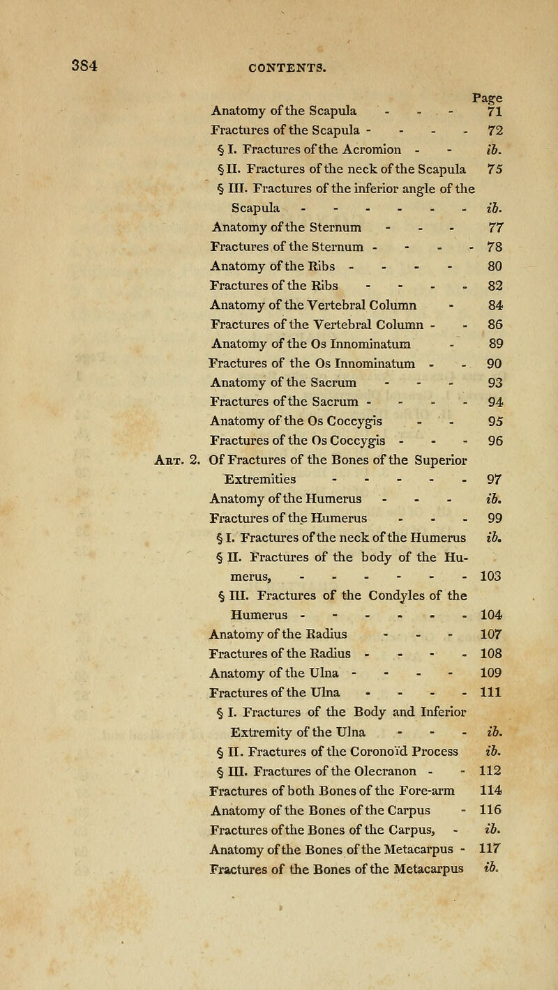 Page Anatomy of the Scapula - - - 71 Fractures of the Scapula - - - - 72 § I. Fractures of the Acromion - - lb. §11. Fractures of the neck of the Scapula 75 § III. Fractures of the inferior angle of the Scapula ib. Anatomy of the Sternum - . . 77 Fractures of the Sternum - - - - 78 Anatomy of the Ribs ... - 80 Fractures of the Ribs - - - - 82 Anatomy of the Vertebral Column - 84 Fractui-es of the Vertebral Column - - 86 Anatomy of the Os Innominatum - 89 Fractures of the Os Innominatum - - 90 Anatomy of the Sacrum ... 93 Fractures of the Sacrum - - - - 94 Anatomy of the Os Coccygis - - 95 Fractures of the Os Coccygis - - - 96 Aht. 2. Of Fractures of the Bones of the Superior Extremities ----- 97 Anatomy of the Humerus - - . ib. Fractures of the Humerus - - - 99 § I. Fractures of the neck of the Humerus ib. § n. Fractures of the body of the Hu- merus, - - - - - - 103 § lU. Fractures of the Condyles of the Humerus ------ 104 Anatomy of the Radius - _ . 107 Fractures of the Radius - - - - 108 Anatomy of the Ulna - - - - 109 Fractures of the Ulna ... - m § I. Fractures of the Body and Inferior Extremity of the Ulna - - . ib. § II. Fractures of the Coronoid Process ib. § in. Fractures of the Olecranon - - 112 Fractures of both Bones of the Fore-arm 114 Anatomy of the Bones of the Carpus - 116 Fractui'es of the Bones of the Carpus, - ib. Anatomy of the Bones of the Metacarpus - 117 Fractures of the Bones of the Metacarpus ib.