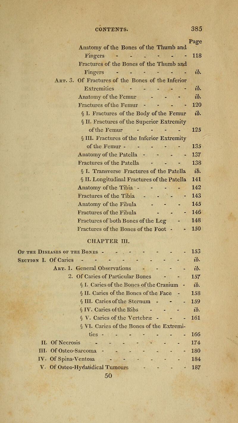 Page Anatomy of the Bones of the Thumb and Fhigers - - . - - - 118 Fractui-es of the Bones of the Thumb and Fingers ib. Art. 3. Of Fi-actures of the Bones of the Inferior Extremities - - - - - ib. Anatomy of the Femur . . - ib. Fractures of the Femur - - - - 120 § I. Fractures of the Body of the Femur ib. § II. Fractures of the Superior Extremity of the Femur - - - - 125 § III. Fractures of the Inferior Extremity of tlie Femur 135 Anatomy of the Patella - - . - 137 Fractures of the Patella ... 138 § I. Transverse Fractures of the Patella ib. § II. Longitudinal Fractures of the Patella 141 Anatomy of the Tibia - - - - 142 Fractures of the Tibia ... - 143 Anatomy of the Fibula . - . 145 Fractui'es of the Fibula - - - 146 Fracturesof both Bones of the Leg - 148 Fractures of the Bones of the Foot - - 150 CHAPTEE III. Of the Diseases of the Bones - - . - - - - - 153 Section I. Of Caries - - ib. Art. 1. General Observations - - - . ih. 2. Of Caries of Particular Bones - - 157 § I. Caries of the Bones of the Cranium - ib. § II. Caries of the Bones of the Face - 158 § III. Caries of the Sternum . - - 159 § IV. Caries of the Ribs ... iJ). § V. Caries of the Vertebrae - - - 161 § VI. Caries of the Bones of the Extremi- ties 166 II. Of Necrosis .-.--.. 174 ni. Of Osteo-Sai-coma 180 IV. Of Spina-Ventosa --..-. 184 V. Of Osteo-Hydatidical Tumours - - - - 187 50