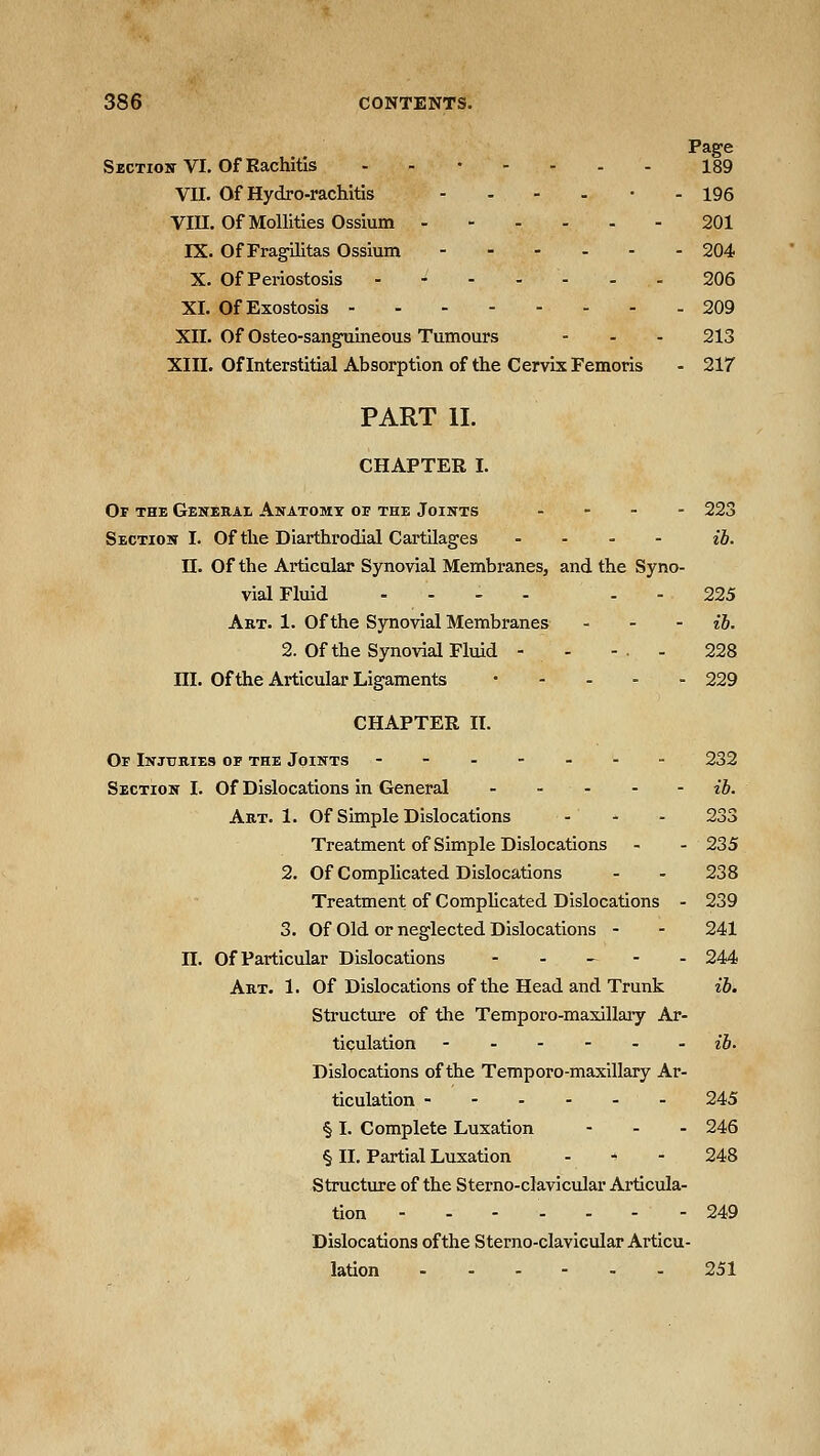 Page SicTiox VI. Of Rachitis - - 189 VII. Of Hydro-rachitis ------ 196 Vin. Of Mollities Ossium 201 IX. Of Fragilitas Ossium 204 X. Of Periostosis - - - - - - - 206 XI. Of Exostosis 209 XII. Of Osteo-sanguineous Tumours - - - 213 XIII. Of Interstitial Absorption of the Cervix Femoris - 217 PART II. CHAPTER I. Of the Gekekai Anatomt oi' the Joints .... 223 Section I. Of the Diarthrodial Cartilages ... - ih. n. Of the Articular Synovial Membranes, and the Syno- vial Fluid - - . . - - 225 Art. 1. Of the Synovial Membranes . - - {b, 2. Of the Synovial Fluid - - -. - 228 III. Of the Articular Ligaments • - . . . 229 CHAPTER II. Or Injuries op the Joints --.---- 232 Section I. Of Dislocations in General - - - - - ib. Art. 1. Of Simple Dislocations - - - 233 Treatment of Simple Dislocations - - 235 2. Of Complicated Dislocations - - 238 Treatment of Complicated Dislocations - 239 3. Of Old or neglected Dislocations - - 241 n. Of Particular Dislocations - - _ - . 244 Art. 1. Of Dislocations of the Head and Trunk ib. Structure of the Temporo-maxillary Ar- ticulation ib. Dislocations of the Temporo-maxillary Ar- ticulation 245 § I. Complete Luxation - . . 246 § II. Partial Luxation - ^ - 248 Structure of the Sterno-clavicular Articula- tion ------- 249 Dislocations of the Sterno-clavicular Articu- lation 251