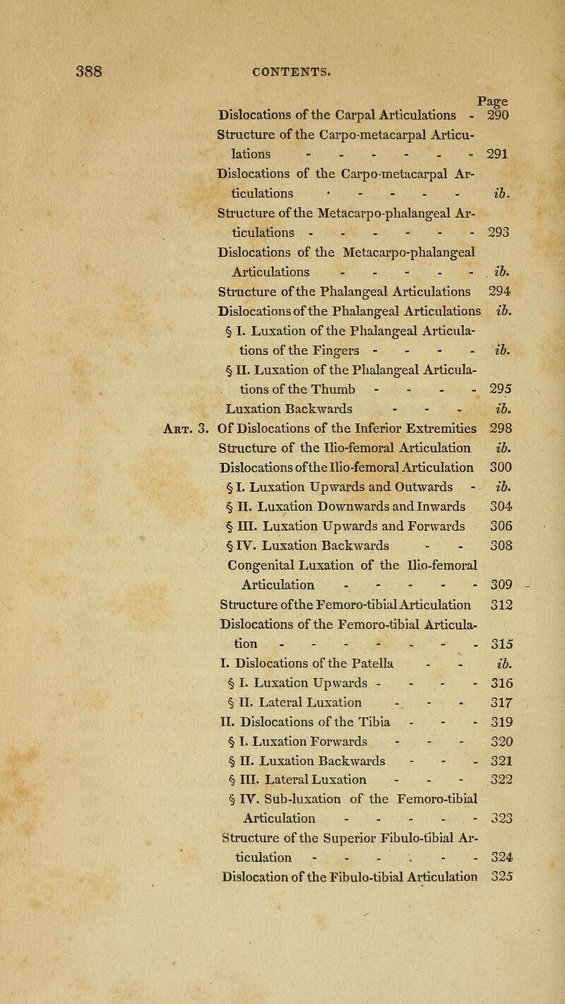Page Dislocations of the Carpal Articulations - 290 Structure of the Carpo-metacarpal Articu- lations ------ 291 Dislocations of the Carpo-metacarpal Ar- ticulations ib. Structure of the Metacarpo-phalangeal Ar- ticulations 293 Dislocations of tlie Metacai'po-phalangeal Articulations ib. Sti'ucture of the Phalangeal Articulations 294 Dislocations of the Phalangeal Articulations ib. § I. Luxation of the Phalangeal Articula- tions of the Fingers - - - . ib. § II. Luxation of the Phalangeal Articula- tions of the Thumb - - . - 295 Luxation Backwards ... ^'J, Aht. 3. Of Dislocations of the Inferior Extremities 298 Structure of the Ilio-femoral Articulation ib. Dislocations of the Ilio-femoral Articulation 300 § I. Luxation Upwards and Outwards - ib. § II. Luxation Downwards and Inwards 304 § III. Luxation Upwards and Forwards 306 § IV. Luxation Backwards - - 308 Congenital Luxation of the Ilio-femoral Articulation . - - . - 309 Structure of the Femoro-tibial Articulation 312 Dislocations of the Femoro-tibial Articula- tion - - - - - - - 315 I. Dislocations of the Patella - - ib. § I. Luxation Upwards - - - - 316 § II. Lateral Luxation -_ - - 317 IL Dislocations of the Tibia - - - 319 § I. Luxation Forwards - - . 320 § II. Luxation Backwai-ds ... 321 § III. Lateral Luxation - - - 322 § IV. Sub-luxation of the Femoro-tibial Articulation 323 Structure of the Superior Fibulo-tibial Ar- ticulation --..-- 324 Dislocation of the Fibulo-tibial Articulation 325