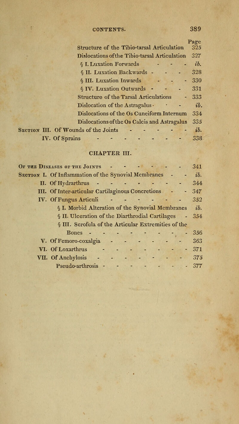 Page Structure of the Tibio-tarsal Articulation 325 Dislocations ofthe Tibio-tarsal Articulation 327' § I. Luxation Forwards - - - ib. § II. Luxation Backwards - - - 328 § III. Luxation Inwards - . - 330 § IV. Luxation Outwards - - - 331 Stinicture of the Tarsal Articulations - 333 Dislocation of the Astragalus • • - H. Dislocations of the Os Cuneiform Internum 334 Dislocations ofthe Os Calcis and Astragalus 335 Section III. Of Wounds of the Joints ih. IV. Of Sprains ....... 338 CHAPTER III. Of the Diseases of the Joints ..--.. 341 Section I. Of Inflammation of the Synovial Membranes - - ib. n. Of Hydrarthrus 344 III. Of Inter-articular Cartilaginous Concretions - - 347 IV. Of Fungus Articuli ------ 352 § I. Morbid Alteration of the Synovial Membranes ib. § II. Ulceration ofthe Diarthrodial Cartilages - 354 § ni. Scrofula ofthe Articular Extremities ofthe Bones 356 V. OfFemoro-coxalgia - - - - - - 363 VI. OfLoxarthrus 371 Vn. Of Anchylosis ....--- 2,75 Pseudo-arthrosis 377