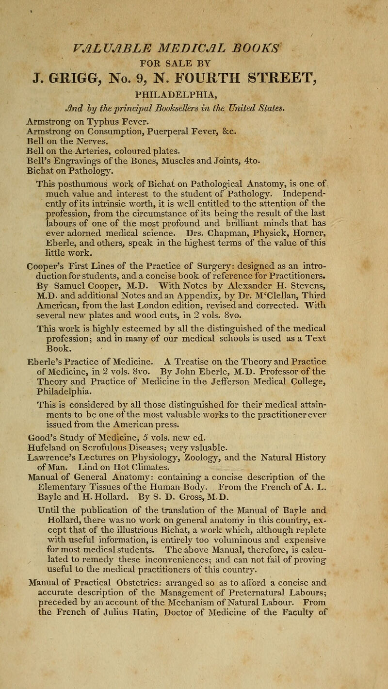 VALUABLE MEDICAL BOOKS' FOR SALE BY J. GRIGG, No. % N. FOURTH STREET, PHILADELPHIA, And by the principal Booksellers in the United States. Armstrong on Typhus Pever. Armstrong on Consumption, Puerperal Fever, &c. Bell on the Nerves. Bell on the Arteries, coloured plates. Bell's Engravings of the Bones, Muscles andJoints, 4to. Bichat on Pathology. This posthumous work of Bichat on Pathological Anatomy, is one of much value and interest to the student of Pathology. Independ- ently of its intrinsic worth, it is well entitled to the attention of the profession, from the circumstance of its being the result of the last labours of one of the most profound and briUiant minds that has ever adorned medical science. Drs. Chapman, Physick, Horner, Eberle, and others, speak in the highest terms of the value of this little work. Cooper's Fu'st Lines of the Practice of Surgery: designed as an intro- duction for students, and a concise book of reference for Practitioners. By Samuel Cooper, M.D. With Notes by Alexander H. Stevens, M.D. and additional Notes and an Appendix, by Dr. M'Clellan, Third American, from the last London edition, revised and corrected. With several new plates and wood cuts, in 2 vols. 8vo. This work is highly esteemed by all the distinguished of the medical profession; ai^d in many of our medical schools is used as a Text Book. Eberle's Practice of Medicine. A Treatise on the Theory and Practice of Medicine, in 2 vols. 8vo. By John Eberle, M.D. Professor of the Theory and Practice of Medicine in the Jefferson Medical College, Philadelphia. This is considered by all those distinguished for their medical attain- ments to be one of tlie most valuable works to the pi'actitioner ever issued from the American press. Good's Study of Medicine, 5 vols, new ed. Hufeland on Scrofulous Diseases; very valuable. Lawrence's Lectures on Physiology, Zoology, and the Natural History of Man. Lind on Hot Climates. Manual of General Anatomy: containing a concise description of the Elementary Tissues of the Human Body. From the French of A. L. Bayle and H. Hollard. By S. D. Gross,.M,D. Until the publication of the translation of the Manual of Bayle and Hollard, there was no work on general anatomy in this country, ex- cept that of the illustrious Bichat, a work which, although replete with useful information, is entirely too voluminous and expensive for most medical students. The above Manual, therefore, is calcu- / lated to remedy these inconveniences; and can not fail of proving useful to the medical practitioners of this country. Manual of Practical Obstetrics: arranged so as to afford a concise and accurate description of the Management of Preternatural Labours; preceded by an account of the Mechanism of Natural Labom-. From the French of Julius Hatin, Doctor of Medicine of the Faculty of