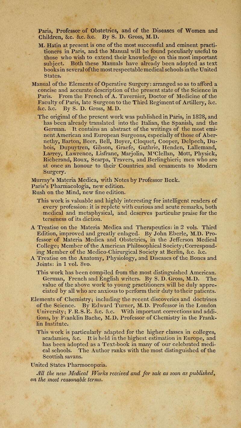 Paris, Professor of Obstetrics, and of the Diseases of Women and Children, &c. &c. &c. By S. D. Gross, M.D. M. Hatin at present is one of the most successful and eminent practi- tioners in Paris, and the Manual will be found pecuUarly useful to those who wish to extend their knowledg-e on this most important subject. Both these Manuals have already been adopted as text books in several of the most respectable medical schools in the United States. Manual of the Elements of Operative Surgery: arranged so as to afford a concise and accui'ate description of the present state of the Science in Paris. From the French of A. Tavernier, Doctor of Medicine of the Faculty of Paris, late Surgeon to the Third Regiment of ArtUIery, &c. &c. &c. By S. D. Gross, M.D. The original of the present work was published in Paris, in 1828, and has been already translated into the Itahan, the Spanish, and the German. It contains an abstract of the writings of the most emi- nent American and European Surg'eons, especially of those of Aber- nethy, Barton, Beer, Bell, Boyer, Cloquet, Cooper, Delpech, Du- bois, Dupuytren, Gibson, Graefe, Guthrie, Henden, Lallemand, Larrey, Lawrence, Lisfranc, Marjolin, M'Clellan, Mott, Physick, Richerand, Roux, Scarpa, Travers, andBerlinghieri; men who are at once an honour to theu- Countries and ornaments to Modern Surgery. MuiTay's Materia Medica, with Notes by Professor Beck. Paris's Pharmacologia, new edition. Rush on the Mind, new fine edition. This work is valuable and highly interesting for intelligent readers of every profession: it is replete with curious and acute remai-ks, both medical and metaphysical, and desei'ves particular praise for the terseness of its diction. A Treatise on the Materia Medica and Therapeutics: in 2 vols. Third Edition, improved and greatly enlaged. By John Eberle, M.D. Pro- fessor of Materia Medica and Obstetrics, in the Jefferson Medical College; Member of the American Philosophical Society; Correspond- ing Member of the Medico-Chirurgical Society at Berlin, &c. &c. A Treatise on the Anatomy, Physiology, and Diseases of the Bones and .Joints: in 1 vol. 8vo. This work has been compiled from the most distinguished American. German, French and English writers. By S. D. Gross, M.D. The value of the above work to young practitioners will be duly appre- ciated by all who are anxious to perform tlieir duty to their patients. Elements of Chemistry; including the recent discoveries and doctrines of the Science. By Edward Turner, M.D. Professor in the London University; F.R.S.E. &c. &c. With important corrections and addi-, tions, by Franklin Bache, M.D. Professor of Chemistry in the Frank- lin Institute. This work Is particularly adapted for the higher classes in colleges, acadamles, &c. It is held in the highest estimation in Europe, and has been adopted as a Text-book in many of our celebrated medi- cal schools. The Author ranks with the most distinguished of the Scottish savans. United States Pharmocopoeia. Ml the new Medical Works received and for sale as soon as published, on the most reasonable terms.