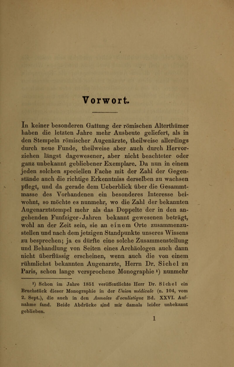 Vorwort In keiner besonderen Gattung der römischen Alterthümer haben die letzten Jahre mehr Ausbeute geliefert, als in den Stempeln römischer Augenärzte, theilweise allerdings durch neue Funde, theilweise aber auch durch Hervor- ziehen längst dagewesener, aber nicht beachteter oder ganz unbekannt gebliebener Exemplare. Da nun in einem jeden solchen speciellen Fache mit der Zahl der Gegen- stände auch die richtige Erkenntniss derselben zu wachsen pflegt, und da gerade dem Ueberblick über die Gesammt- masse des Vorhandenen ein besonderes Interesse bei- wohnt, so möchte es nunmehr, wo die Zahl der bekannten Augenarztstempel mehr als das Doppelte der in den an- gehenden Fünfziger-Jahren bekannt gewesenen beträgt, wohl an der Zeit sein, sie an einem Orte zusammenzu- stellen und nach dem jetzigen Standpunkte unseres Wissens zu besprechen; ja es dürfte eine solche Zusammenstellung und Behandlung von Seiten eines Archäologen auch dann nicht überflüssig erscheinen, wenn auch die von einem rühmlichst bekannten Augenarzte, Herrn Dr. Sichel zu Paris, schon lange versprochene Monographie *) nunmehr 2) Schon im Jahre 1851 veröffentlichte Herr Dr. Sichel ein Bruchstück dieser Monographie in der Union me'dicale (n. 104, vom 2. Sept.), die auch in den Annales oVoculistique Bd. XXVI. Auf- nahme fand. Beide Abdrücke sind mir damals leider unbekannt geblieben.