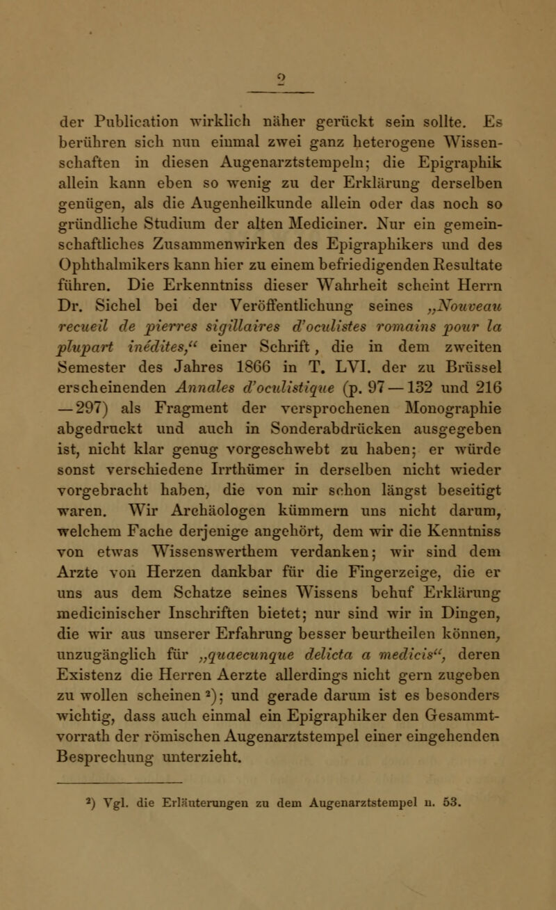 der Publication wirklich näher gerückt sein sollte. Es berühren sich nun einmal zwei ganz heterogene Wissen- schaften in diesen Augenarztsteinpein; die Epigraphik aliein kann eben so wenig zu der Erklärung derselben genügen, als die Augenheilkunde allein oder das noch so gründliche Studium der alten Mediciner. Nur ein gemein- schaftliches Zusammenwirken des Epigraphikers und des Ophthalmikers kann hier zu einem befriedigenden Resultate führen. Die Erkenntniss dieser Wahrheit scheint Herrn Dr. Sichel bei der Veröffentlichung seines „Nouveau recueil de pierres sigillaires d'oculistes romains pour la plupart intdites, einer Schrift , die in dem zweiten Semester des Jahres 1866 in T. LVI. der zu Brüssel erscheinenden Annales d'oculistique (p. 97 —132 und 216 — 297) als Fragment der versprochenen Monographie abgedruckt und auch in Sonderabdrücken ausgegeben ist, nicht klar genug vorgeschwebt zu haben; er würde sonst verschiedene Irrthümer in derselben nicht wieder vorgebracht haben, die von mir schon längst beseitigt waren. Wir Archäologen kümmern uns nicht darum, welchem Fache derjenige angehört, dem wir die Kenntniss von etwas Wissenswerthem verdanken; wir sind dem Arzte von Herzen dankbar für die Fingerzeige, die er uns aus dem Schatze seines Wissens behuf Erklärung medicinischer Inschriften bietet; nur sind wir in Dingen, die wir aus unserer Erfahrung besser beurtheilen können, unzugänglich für „quaecunque delicto a medicis, deren Existenz die Herren Aerzte allerdings nicht gern zugeben zu wollen scheinen2); und gerade darum ist es besonders wichtig, dass auch einmal ein Epigraphiker den Gesammt- vorrath der römischen Augenarztstempel einer eingehenden Besprechung unterzieht.