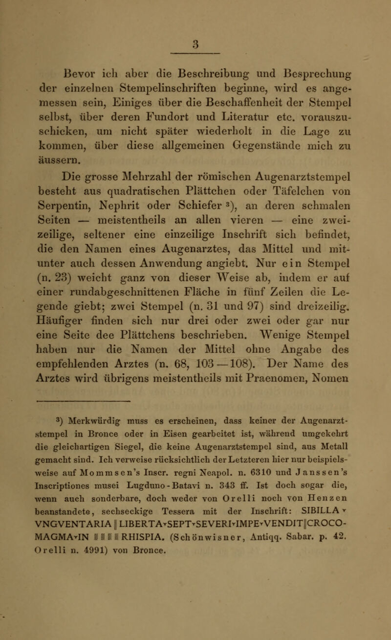 Bevor ich aber die Beschreibung und Besprechung der einzelnen Stempelinschriften beginne, wird es ange- messen sein, Einiges über die Beschaffenheit der Stempel selbst, über deren Fundort und Literatur etc. vorauszu- schicken, um nicht später wiederholt in die Lage zu kommen, über diese allgemeinen Gegenstände mich zu äussern. Die grosse Mehrzahl der römischen Augenarztstempel besteht aus quadratischen Plättchen oder Täfelchen von Serpentin, Nephrit oder Schiefer 3), an deren schmalen Seiten — meistenteils an allen vieren — eine zwei- zeilige, seltener eine einzeilige Inschrift sich befindet, die den Namen eines Augenarztes, das Mittel und mit- unter auch dessen Anwendung angiebt. Nur ein Stempel (n. 23) weicht ganz von dieser Weise ab, indem er auf einer rundabgeschnittenen Fläche in fünf Zeilen die Le- gende giebt; zwei Stempel (n. 31 und 97) sind dreizeilig. Häufiger finden sich nur drei oder zwei oder gar nur eine Seite dee Plättchens beschrieben. Wenige Stempel haben nur die Namen der Mittel ohne Angabe des empfehlenden Arztes (n. 68, 103—108). Der Name des Arztes wird übrigens meistentheils mit Praenomen, Nomen 3) Merkwürdig muss es erscheinen, dass keiner der Augenarzt- stempel in Bronce oder in Eisen gearbeitet ist, während umgekehrt die gleichartigen Siegel, die keine Augenarztstempel sind, aus Metall gemacht sind. Ich verweise rücksichtlich der Letzteren hier nur beispiels- weise auf Mommsen's Inscr. regni Neapol. n. 6310 und Janssen's Inscriptiones musei Lugduno - Batavi n. 343 ff. Ist doch sogar die, wenn auch sonderbare, doch weder von Orelli noch von Henzen beanstandete, sechseckige Tessera mit der Inschrift: SIBILLA » VNGVENTARIA || LIBERTArSEPT-SEVERMMPE-VENDIT||CROCO- MAGMArlN IIIIRHISPIA. (Schönwisner, Antiqq. Sabar. p. 42. Orelli n. 4991) von Bronce.