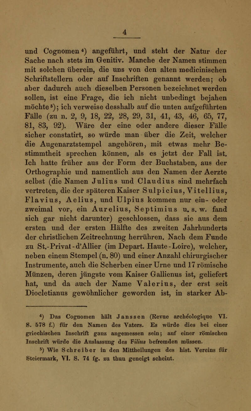 und Cognomen4) angeführt, und steht der Natur der Sache nach stets im Genitiv. Manche der Namen stimmen mit solchen überein, die uns von den alten medicinischen Schriftstellern oder auf Inschriften genannt werden; ob aber dadurch auch dieselben Personen bezeichnet werden sollen, ist eine Frage, die ich nicht unbedingt bejahen mochte5); ich verweise desshalb auf die unten aufgeführten Fälle (zu n. 2, 9, 18, 22, 28, 29, 31, 41, 43, 46, 65, 77, 81, 83, 92). Wäre der eine oder andere dieser Fälle sicher constatirt, so würde man über die Zeit, welcher die Augenarztstempel angehören, mit etwas mehr Be- stimmtheit sprechen können, als es jetzt der Fall ist. Ich hatte früher aus der Form der Buchstaben, aus der Orthographie und namentlich aus den Namen der Aerzte selbst (die Namen Julius und Claudius sind mehrfach vertreten, die der späteren Kaiser Sulpicius,Vitellius, Fla vi us, Aelius, und Ulpius kommen nur ein- oder zweimal vor, ein Aurelius, Septimius u. s. w. fand sich gar nicht darunter) geschlossen, dass sie aus dem ersten und der ersten Hälfte des zweiten Jahrhunderts der christlichen Zeitrechnung herrühren. Nach dem Funde zu St.-Privat -d'Allier (im Depart. Haute-Loire), welcher, neben einem Stempel (n. 80) und einer Anzahl chirurgischer Instrumente, auch die Scherben einer Urne und 17 römische Münzen, deren jüngste vom Kaiser Gallienus ist, geliefert hat, und da auch der Name Valerius, der erst seit Diocletianus gewöhnlicher geworden ist, in starker Ab- 4) Das Cognomen hält Janssen (Revue arche'ologique VI. S. 578 f.) für den Namen des Vaters. Es würde dies bei einer griechischen Inschrift ganz angemessen sein; auf einer römischen Inschrift würde die Auslassung des Filius befremden müssen. 5) Wie Schreiber in den Mittheilungen des hist. Vereins für Steiermark, VI. S. 74 fg. zu thun geneigt scheint.
