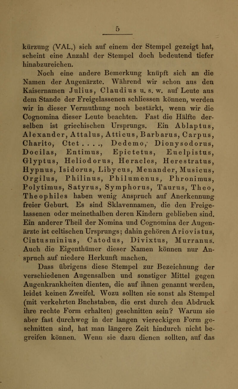 kürzung (VAL.) sich auf einem der Stempel gezeigt hat, scheint eine Anzahl der Stempel doch bedeutend tiefer hinabzureichen. Noch eine andere Bemerkung knüpft sich an die Namen der Augenärzte. Während wir schon aus den Kaisernamen Julius, Claudius u. s. w. auf Leute aus dem Stande der Freigelassenen schliessen können, werden wir in dieser Vermuthung noch bestärkt, wenn wir die Cognomina dieser Leute beachten. Fast die Hälfte der- selben ist griechischen Ursprungs. Ein Ablaptus Alexander, Attalus, Atticus, Barbarus, Carpus Charito, Ctet . . . ., Dedemo, Dionysodorus Docilas, Entimus, Epictetus, Euelpistus Glyptus, Heliodorus, Heracles, Herestratus Hypnus, Isidorus, Libycus, Menander, Musicus Orgilus, Philinus, Philumenus, Phronimus Polytimus, Satyrus, Symphorus, Taurus, Theo Theophiles haben wenig Anspruch auf Anerkennung freier Geburt. Es sind Sklavennamen, die den Freige- lassenen oder meinethalben deren Kindern geblieben sind. Ein anderer Theil der Nomina und Cognomina der Augen- ärzte ist celtischen Ursprungs; dahin gehören Ariovis tus, Cintusminius, Catodus, Divixtus, Murranus. Auch die Eigenthümer dieser Namen können nur An- spruch auf niedere Herkunft machen. Dass übrigens diese Stempel zur Bezeichnung der verschiedenen Augensalben und sonstiger Mittel gegen Augenkrankheiten dienten, die auf ihnen genannt werden, leidet keinen Zweifel. Wozu sollten sie sonst als Stempel (mit verkehrten Bnchstaben, die erst durch den Abdruck ihre rechte Form erhalten) geschnitten sein? Warum sie aber fast durchweg in der langen viereckigen Form ge- schnitten sind, hat man längere Zeit hindurch nicht be- greifen können. Wenn sie dazu dienen sollten, auf das