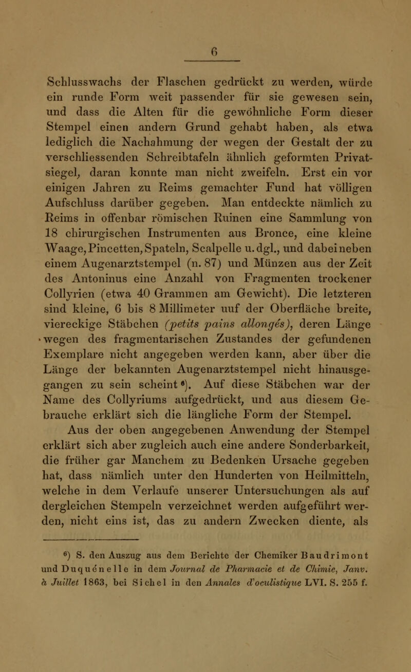 Schlusswachs der Flaschen gedrückt zu werden, würde ein runde Form weit passender für sie gewesen sein, und dass die Alten für die gewöhnliche Form dieser Stempel einen andern Grund gehabt haben, als etwa lediglich die Nachahmung der wegen der Gestalt der zu verschliessenden Schreibtafeln ähnlich geformten Privat- siegel; daran konnte man nicht zweifeln. Erst ein vor einigen Jahren zu Reims gemachter Fund hat völligen Aufschluss darüber gegeben. Man entdeckte nämlich zu Reims in offenbar römischen Ruinen eine Sammlung von 18 chirurgischen Instrumenten aus Bronce, eine kleine Waage, Pincetten, Spateln, Scalpelle u.dgl., und dabei neben einem Augenarztstempel (n. 87) und Münzen aus der Zeit des Antoninus eine Anzahl von Fragmenten trockener Collyrien (etwa 40 Grammen am Gewicht). Die letzteren sind kleine, 6 bis 8 Millimeter uuf der Oberfläche breite, viereckige Stäbchen (jpetits pains allonges), deren Länge ■wegen des fragmentarischen Zustandes der gefundenen Exemplare nicht angegeben werden kann, aber über die Länge der bekannten Augenarztstempel nicht hinausge- gangen zu sein scheint6). Auf diese Stäbchen war der Name des Collyriums aufgedrückt, und aus diesem Ge- brauche erklärt sich die längliche Form der Stempel. Aus der oben angegebenen Anwendung der Stempel erklärt sich aber zugleich auch eine andere Sonderbarkeil, die früher gar Manchem zu Bedenken Ursache gegeben hat, dass nämlich unter den Hunderten von Heilmitteln, welche in dem Verlaufe unserer Untersuchungen als auf dergleichen Stempeln verzeichnet werden aufgeführt wer- den, nicht eins ist, das zu andern Zwecken diente, als 6) S. den Auszug aus dem Berichte der Chemiker Baudriraont und Duquen eile in dem Journal de Pharmacie et de Chimie, Janv. h Juillet 1863, bei Sichel in den Annales d'ocalistique LVI. S. 255 f.