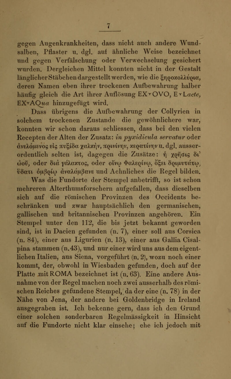 gegen Augenkrankheiten, dass nicht auch andere Wund- salben, Pflaster u. dgl. auf ähnliche Weise bezeichnet und gegen Verfälschung oder Verwechselung gesichert wurden. Dergleichen Mittel konnten nicht in der Gestalt länglicher Stäbchen dargestellt werden, wie die £t)qoxoMa>qicc, deren Namen eben ihrer trockenen Aufbewahrung halber häufig gleich die Art ihrer Auflösung EX▼ OVO, RrLacte, EX^AQua hinzugefügt wird. Dass übrigens die Aufbewahrung der Collyrien in solchem trockenen Zustande die gewöhnlichere war, konnten wir schon daraus schliessen, dass bei den vielen Recepten der Alten der Zusatz: in pyxidicula servatar oder drsX6|Li£ros £15 Jtt^iÖa xctbciyv, atQirirnr, XEQaxivr)r u. dgl. ausser- ordentlich selten ist, dagegen die Zusätze: f\ XQ'Höis 8i' idov, oder 81a ydlaxxoc,, oder olVco «frcdgQivw, o^si SQijj/uTcrcu), vSvlxi öfxßQiw ävaXcLiiftavs und Aehnliches die Regel bilden. Was die Fundorte der Stempel anbetrifft, so ist schon mehreren Alterthumsforschern aufgefallen, dass dieselben sich auf die römischen Provinzen des Occidents be- schränken und zwar hauptsächlich den germanischen, gallischen und britannischen Provinzen angehören. Ein Stempel unter den 112, die bis jetzt bekannt geworden sind, ist in Dacien gefunden (n. 7), einer soll aus Corsica (n. 84), einer aus Ligurien (n. 13), einer aus Gallia Cisal- pina stammen (n.43), und nur einer wird uns aus dem eigent- lichen Italien, aus Siena, vorgeführt (n. 2), wozu noch einer kommt, der, obwohl in Wiesbaden gefunden, doch auf der Platte mit ROMA bezeichnet ist (n. 63). Eine andere Aus- nahme von der Regel machen noch zwei ausserhalb des römi- schen Reiches gefundene Stempel, da der eine (n. 78) in der Nähe von Jena, der andere bei Goldenbridge in Ireland ausgegraben ist. Ich bekenne gern, dass ich den Grund einer solchen sonderbaren Regelmässigkeit in Hinsicht auf die Fundorte nicht klar einsehe; ehe ich jedoch mit
