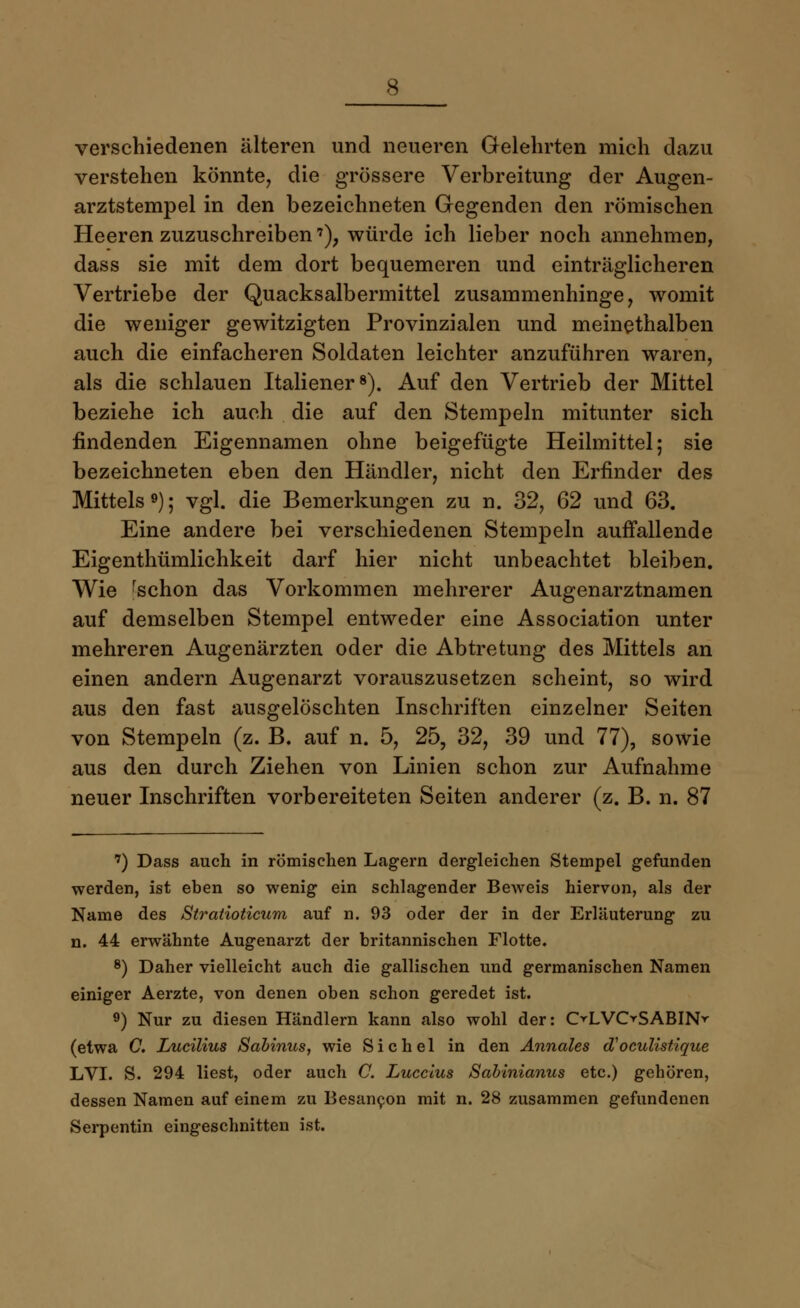verschiedenen älteren und neueren Gelehrten mich dazu verstehen könnte, die grössere Verbreitung der Augen- arztstempel in den bezeichneten Gegenden den römischen Heeren zuzuschreiben7), würde ich lieber noch annehmen, dass sie mit dem dort bequemeren und einträglicheren Vertriebe der Quacksalbermittel zusammenhinge, womit die weniger gewitzigten Provinzialen und meinethalben auch die einfacheren Soldaten leichter anzuführen waren, als die schlauen Italiener8). Auf den Vertrieb der Mittel beziehe ich auch die auf den Stempeln mitunter sich findenden Eigennamen ohne beigefügte Heilmittel; sie bezeichneten eben den Händler, nicht den Erfinder des Mittels9); vgl. die Bemerkungen zu n. 32, 62 und 63. Eine andere bei verschiedenen Stempeln auffallende Eigentümlichkeit darf hier nicht unbeachtet bleiben. Wie rschon das Vorkommen mehrerer Augenarztnamen auf demselben Stempel entweder eine Association unter mehreren Augenärzten oder die Abtretung des Mittels an einen andern Augenarzt vorauszusetzen scheint, so wird aus den fast ausgelöschten Inschriften einzelner Seiten von Stempeln (z. B. auf n. 5, 25, 32, 39 und 77), sowie aus den durch Ziehen von Linien schon zur Aufnahme neuer Inschriften vorbereiteten Seiten anderer (z. B. n. 87 7) Dass auch in römischen Lagern dergleichen Stempel gefunden werden, ist eben so wenig ein schlagender Beweis hiervon, als der Name des Stratioticum auf n. 93 oder der in der Erläuterung zu n. 44 erwähnte Augenarzt der britannischen Flotte. 8) Daher vielleicht auch die gallischen und germanischen Namen einiger Aerzte, von denen oben schon geredet ist. 9) Nur zu diesen Händlern kann also wohl der: OLVOSABIN^ (etwa C. Lucilius Sabinus, wie Sichel in den Annales d'oculistique LVI. S. 294 liest, oder auch C. Luccius Sabinianus etc.) gehören, dessen Namen auf einem zu Besan^on mit n. 28 zusammen gefundenen Serpentin eingeschnitten ist.