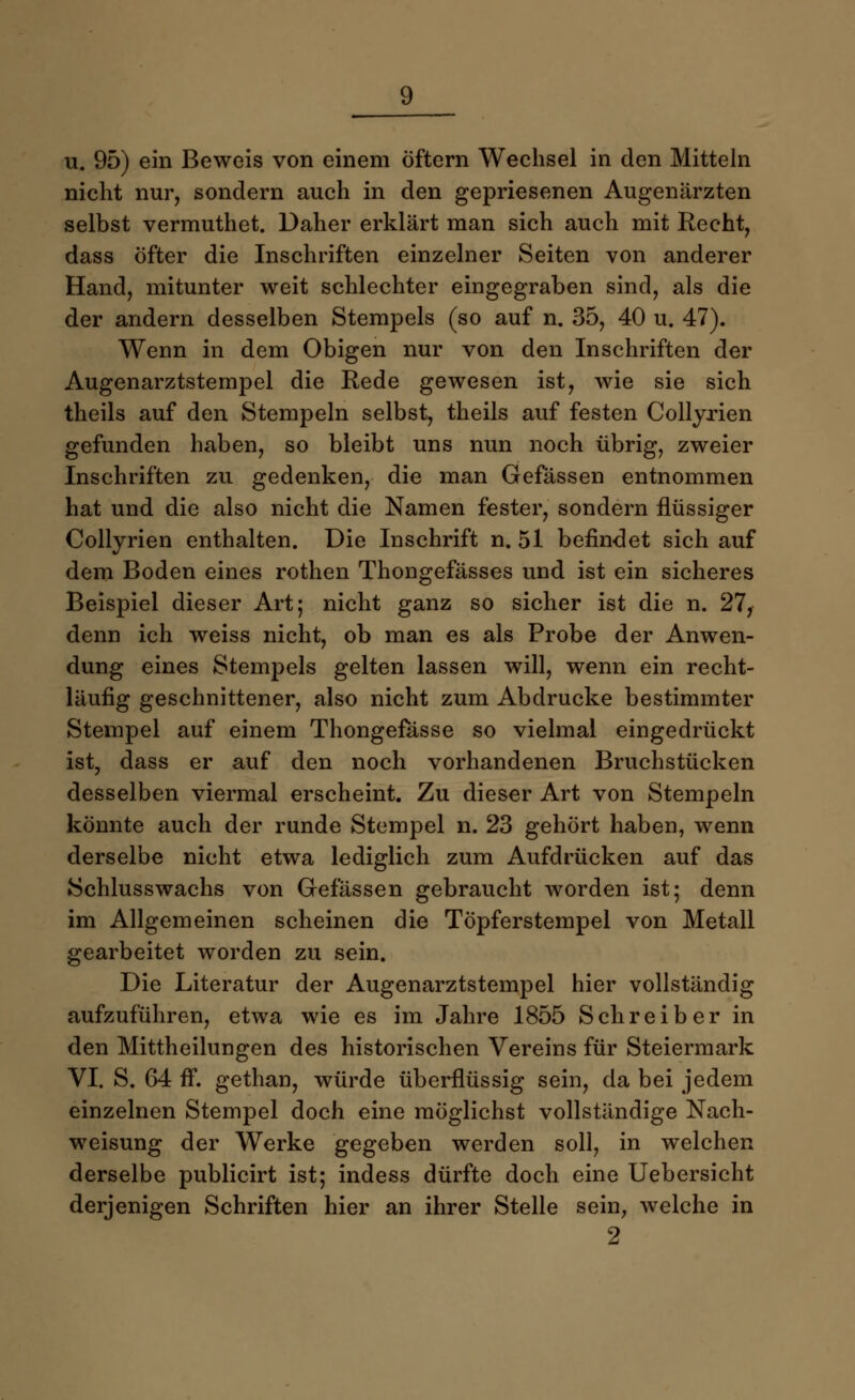 u. 95) ein Beweis von einem öftern Wechsel in den Mitteln nicht nur, sondern auch in den gepriesenen Augenärzten selbst vermuthet. Daher erklärt man sich auch mit Recht, dass öfter die Inschriften einzelner Seiten von anderer Hand, mitunter weit schlechter eingegraben sind, als die der andern desselben Stempels (so auf n. 35, 40 u. 47). Wenn in dem Obigen nur von den Inschriften der Augenarztstempel die Rede gewesen ist, wie sie sich theils auf den Stempeln selbst, theils auf festen Collyrien gefunden haben, so bleibt uns nun noch übrig, zweier Inschriften zu gedenken, die man Gefässen entnommen hat und die also nicht die Namen fester, sondern flüssiger Collyrien enthalten. Die Inschrift n. 51 befindet sich auf dem Boden eines rothen Thongefässes und ist ein sicheres Beispiel dieser Art; nicht ganz so sicher ist die n. 27, denn ich weiss nicht, ob man es als Probe der Anwen- dung eines Stempels gelten lassen will, wenn ein recht- läufig geschnittener, also nicht zum Abdrucke bestimmter Stempel auf einem Thongefasse so vielmal eingedrückt ist, dass er auf den noch vorhandenen Bruchstücken desselben viermal erscheint. Zu dieser Art von Stempeln könnte auch der runde Stempel n. 23 gehört haben, wenn derselbe nicht etwa lediglich zum Aufdrücken auf das Schlusswachs von Gefässen gebraucht worden ist; denn im Allgemeinen scheinen die Töpferstempel von Metall gearbeitet worden zu sein. Die Literatur der Augenarztstempel hier vollständig aufzuführen, etwa wie es im Jahre 1855 Schreiber in den Mittheilungen des historischen Vereins für Steiermark VI. S. 64 ff. gethan, würde überflüssig sein, da bei jedem einzelnen Stempel doch eine möglichst vollständige Nach- weisung der Werke gegeben werden soll, in welchen derselbe publicirt ist; indess dürfte doch eine Uebersicht derjenigen Schriften hier an ihrer Stelle sein, welche in 2