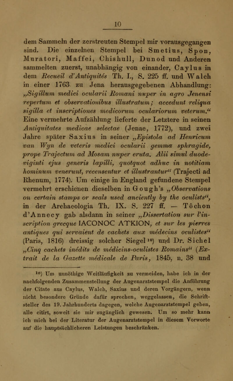 dem Sammeln der zerstreuten Stempel mir vorausgegangen sind. Die einzelnen Stempel bei Smetius, Spon, Muratori, Maffei, Chishull, Dun od und Anderen sammelten zuerst, unabhängig von einander, Caylus in dem Recueil d'Antiquites Th. L, S. 225 ff. und Walch in einer 1763 zu Jena herausgegebenen Abhandlung: „Sigillum medici ocularii Romani nuper in agro Jenensi repertum et observationibus illustratum; accedunt reliqua sigilla et inscriptiones medicorum oculariorum veterum. Eine vermehrte Aufzählung lieferte der Letztere in seinen Antiquitates medicae selectae (Jenae, 1772), und zwei Jahre später Saxius in seiner „Epistola ad Henricum van Wyn de veteris medici oadarii gemma sphragide, prope Trajectum ad Mosam nuper eruta. Alii simul duode- viginti ejus generis lapilli, quotquot adhuc in notitiam hominum venerunt, recensentur et illustrantur (Trajecti ad Rhenum, 1774). Um einige in England gefundene Stempel vermehrt erschienen dieselben inGough's „Observations on certain stamps or seals used anciently by ihe ocxdists, in der Archaeologia Th. IX. S. 227 ff. — Tochon d'Annecy gab alsdann in seiner „Dissertation sur Vin- scription grecque IACONOC ATTKION, et sur les pieri*es antiques qui servaient de cachets aux medecins oculistesu (Paris, 1816) dreissig solcher Siegel10) und Dr. Sichel yyCinq cachets inedits de medicins-oculistes Romains (Ex- trait de la Gazette medicale de Paris, 1845, n. 38 und l0) Um unnöthige Weitläufigkeit zu vermeiden, habe ich in der nachfolgenden Zusammenstellung der Augenarztstempel die Anführung der Citate aus Caylus, Walch, Saxius und deren Vorgängern, wenn nicht besondere Gründe dafür sprechen, weggelassen, die Schrift- steller des 19. Jahrhunderts dagegen, welche Augenarztstempel geben, alle citirt, soweit sie mir zugänglich gewesen. Um so mehr kann ich mich bei der Literatur der Augenarztstempel in diesem Vorworte auf die hauptsächlicheren Leistungen beschränken.