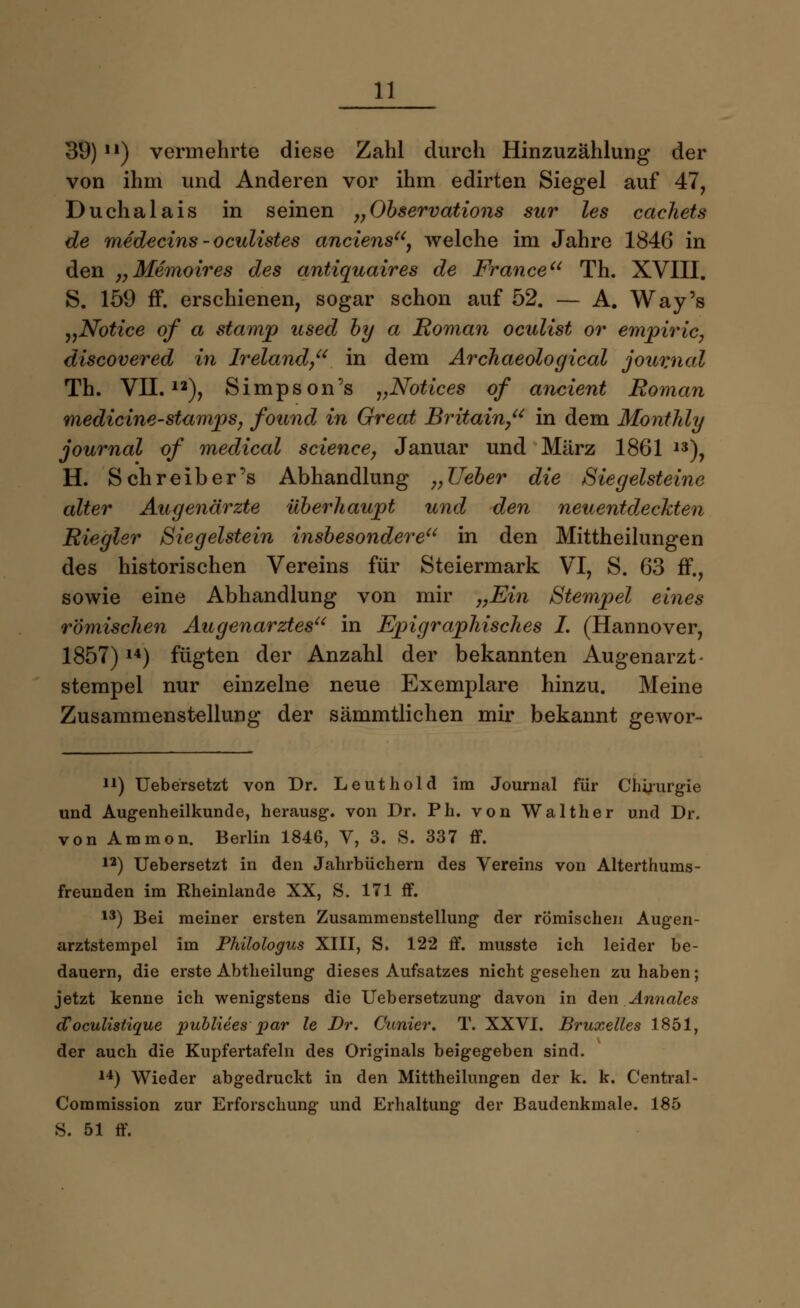 39) u) vermehrte diese Zahl durch Hinzuzählung der von ihm und Anderen vor ihm edirten Siegel auf 47, Duchalais in seinen „Observations sur les cachets de medecins - oculistes anciens, welche im Jahre 1846 in den „Memoires des antiquaires de France Th. XVIII. S. 159 ff. erschienen, sogar schon auf 52. — A. Way's „Notice of a stamp used by a Roman oculist or empiric, discovered in Ireland, in dem Archaeological Journal Th. VII.12), Simpson's „Notices of ancient Roman medicine-stamps, found in Great Britain, in dem Montlüy Journal of medical science, Januar und März 1861 13), H. Schreiber's Abhandlung „lieber die Ziegelsteine alter Augenärzte überhaupt und den neuentdeckten Riegler Siegelstein insbesondere in den Mittheilungen des historischen Vereins für Steiermark VI, S. 63 ff., sowie eine Abhandlung von mir „Ein Stempel eines römischen Augenarztes in Epigraphisches I. (Hannover, 1857)14) fügten der Anzahl der bekannten Augenarzt- stempel nur einzelne neue Exemplare hinzu. Meine Zusammenstellung der sämmtlichen mir bekannt gewor- 11) Uebersetzt von Dr. Leuthold im Journal für Chirurgie und Augenheilkunde, herausg. von Dr. Ph. von Walther und Dr. von Amnion. Berlin 1846, V, 3. S. 337 ff. 12) Uebersetzt in den Jahrbüchern des Vereins von Alterthums- freunden im Rheinlande XX, S. 171 ff. 13) Bei meiner ersten Zusammenstellung der römischen Augen- arztstempel im Philologus XIII, S. 122 ff. musste ich leider be- dauern, die erste Abtheilung dieses Aufsatzes nicht gesehen zu haben; jetzt kenne ich wenigstens die Uebersetzung davon in den Annales d'oculistique publiees par le Dr. dinier. T. XXVI. Bruxelles 1851, der auch die Kupfertafeln des Originals beigegeben sind. 14) Wieder abgedruckt in den Mittheilungen der k. k. Central - Commission zur Erforschung und Erhaltung der Baudenkmale. 185 S. 51 ff.