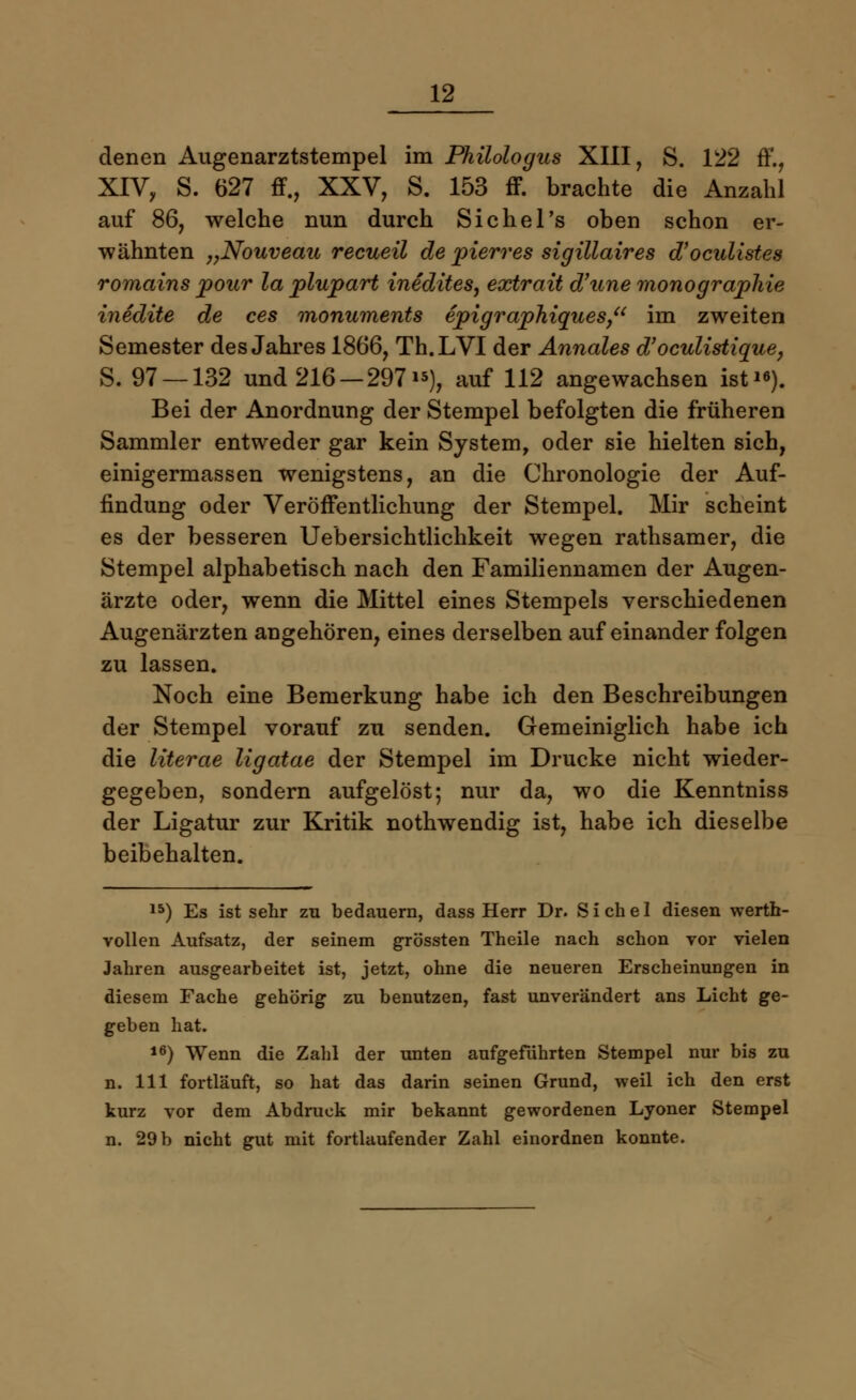 denen Augenarztstempel im Philologus XIII, S. 122 ff., XIV, S. 627 ff., XXV, S. 153 ff. brachte die Anzahl auf 86, welche nun durch SieheTs oben schon er- wähnten „Nouveau recueil de pierres sigillaires d'oeulistes romains jpour la plupart inedites, extrait d'une monographie inedite de ces monuments epigraphiques, im zweiten Semester des Jahres 1866, Th.LVI der Annales d'oculistique, S. 97 — 132 und 216 — 297»), auf 112 angewachsen ist»). Bei der Anordnung der Stempel befolgten die früheren Sammler entweder gar kein System, oder sie hielten sich, einigermassen wenigstens, an die Chronologie der Auf- findung oder Veröffentlichung der Stempel. Mir scheint es der besseren Uebersichtlichkeit wegen rathsamer, die Stempel alphabetisch nach den Familiennamen der Augen- ärzte oder, wenn die Mittel eines Stempels verschiedenen Augenärzten angehören, eines derselben auf einander folgen zu lassen. Noch eine Bemerkung habe ich den Beschreibungen der Stempel vorauf zu senden. Gemeiniglich habe ich die literae ligatae der Stempel im Drucke nicht wieder- gegeben, sondern aufgelöst; nur da, wo die Kenntniss der Ligatur zur Kritik nothwendig ist, habe ich dieselbe beibehalten. 15) Es ist sehr zu bedauern, dass Herr Dr. Sichel diesen werth- vollen Aufsatz, der seinem grössten Theile nach schon vor vielen Jahren ausgearbeitet ist, jetzt, ohne die neueren Erscheinungen in diesem Fache gehörig zu benutzen, fast unverändert ans Licht ge- geben hat. 16) Wenn die Zahl der unten aufgeführten Stempel nur bis zu n. 111 fortläuft, so hat das darin seinen Grund, weil ich den erst kurz vor dem Abdruck mir bekannt gewordenen Lyoner Stempel n. 29 b nicht gut mit fortlaufender Zahl einordnen konnte.