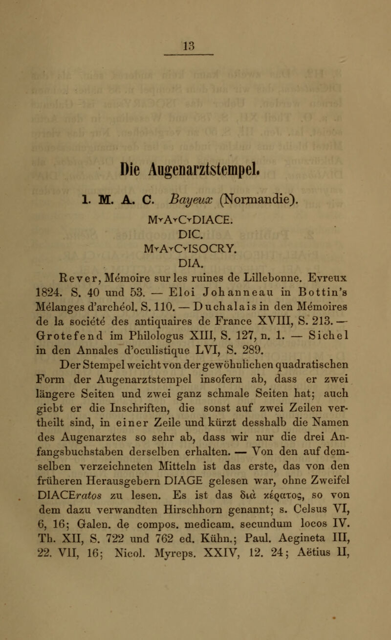 Die Augenarztstempel« 1. M. A. C. Bayeux (Normandie). MvA^ODIACE. DIC. MrA^OISOCRY. DIA. Rever, Memoire sur les ruines de Lillebonne. Evreux 1824. S. 40 und 53. — Eloi Johanneau in Bottin's Melanges d'archeol. S. 110. — Duchalais in den Memoires de la societe des antiquaires de France XVIII, S. 213. — Grotefend im Philologus XIII, S. 127, n. 1. — Sichel in den Annales d'oculistique LVI, S. 289. Der Stempel weicht von der gewöhnlichen quadratischen Form der Augenarztstempel insofern ab, dass er zwei längere Seiten und zwei ganz schmale Seiten hat; auch giebt er die Inschriften, die sonst auf zwei Zeilen ver- theilt sind, in einer Zeile und kürzt desshalb die Namen des Augenarztes so sehr ab, dass wir nur die drei An- fangsbuchstaben derselben erhalten. — Von den auf dem- selben verzeichneten Mitteln ist das erste, das von den früheren Herausgebern DIAGE gelesen war, ohne Zweifel DIACEratos zu lesen. Es ist das Stet xeqcctos, so von dem dazu verwandten Hirschhorn genannt; s. Celsus VI, 6, 16; Galen, de compos. medicam. seeundum locos IV. Th. XII, S. 722 und 762 ed. Kühn.; Paul. Aegineta III, 22. VII, 16; Nicol. Myreps. XXIV, 12. 24; Aerius II,