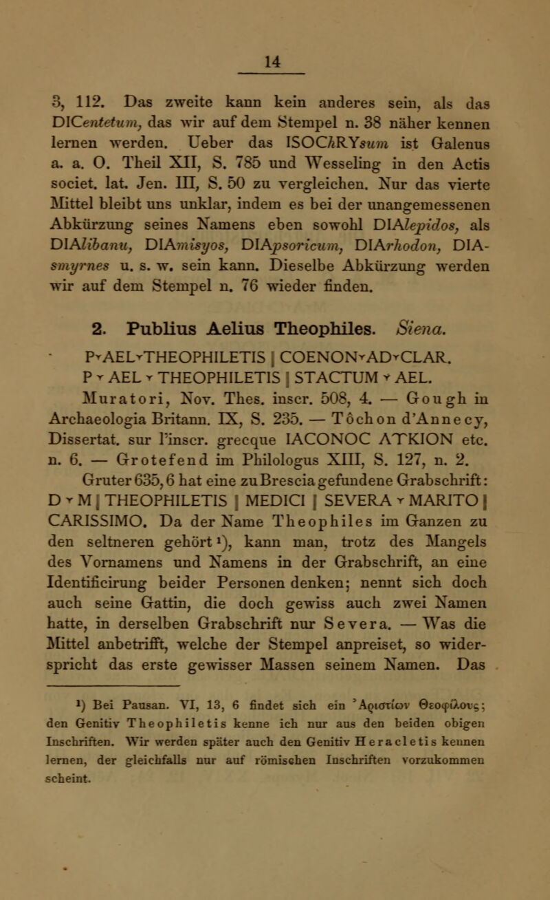 3, 112. Das zweite kann kein anderes sein, als das DlCentetuiiK das wir auf dem Stempel n. 38 näher kennen lernen werden. Ueber das ISOChRYsum ist Galenus a. a. O. Theil XII, S. 785 und Wesseling in den Actis societ. lat. Jen. III, S. 50 zu vergleichen. Nur das vierte Mittel bleibt uns unklar, indem es bei der unangemessenen Abkürzung seines Namens eben sowohl DIAlepidos, als DIAUbanu, DIAmisyos, DIApsoricum, DXArhodon, DIA- smyrnes u. s. w. sein kann. Dieselbe Abkürzung werden wir auf dem Stempel n. 76 wieder finden. 2. Publius Aelius Theophiles. Siena. P^AEL-THEOPHILETIS [ COENON^AD^CLAR. P r AEL r THEOPHILETIS j STACTUM v AEL. Muratori, Nov. Thes. inscr. 508, 4. — Gough in Archaeologia Britann. IX, S. 235. — Töchon d'Annecy, Dissertat. sur linscr. grecque IACONOC ATKION etc. n. 6. — Grotefend ini Philologus XIII. S. 127, n. 2. Gruter635,6 hat eine zuBresciagefundene Grabschrift: D r M 1 THEOPHILETIS | MEDICI 1 SEVERA r MARITO | CARISSIMO. Da der Name Theophiles im Ganzen zu den seltneren gehört*), kann man, trotz des Mangels des Vornamens und Namens in der Grabschrift, an eine Identificirung beider Personen denken: nennt sich doch auch seine Gattin, die doch gewiss auch zwei Namen hatte, in derselben Grabschrift nur Severa. —Was die Mittel anbetrifft, welche der Stempel anpreiset, so wider- spricht das erste gewisser Massen seinem Namen. Das *) Bei Pausan. VI, 13, 6 findet sich ein 'Aoicrncn 0eoc[i'/.oig: den Genitiv Theophiletis kenne ich nur aus den beiden obigen Inschriften. Wir werden später auch den Genitiv Heracletis kennen lernen, der gleichfalls nur auf römischen Inschriften vorzukommen scheint.