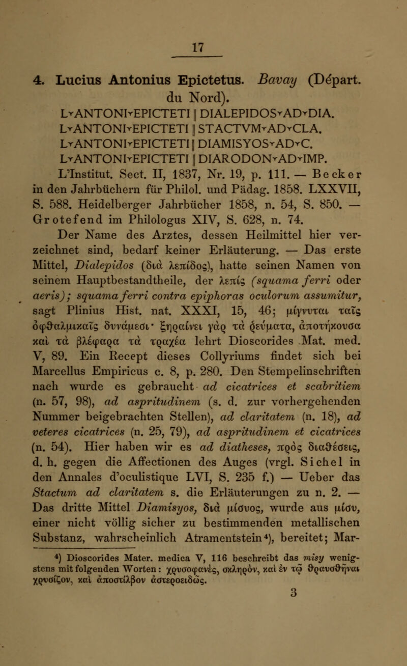 4. Lucius Antonius Epictetus. Bavay (Ddpart. du Nord). LvANTONIrEPICTETI || DIALEPIDOS^ADvDIA. LrANTONIrEPICTETI | STACTVMrADvCLA. LrANTONIrEPICTETI jj DIAMISYOSrAD^C. LrANTONIrEPICTETI | DIARODON^ADyIMP. L'Institut. Sect. H, 1837, Nr. 19, p. 111. — Becker in den Jahrbüchern für Piniol, und Pädag. 1858. LXXVH, 5. 588. Heidelberger Jahrbücher 1858, n. 54, S. 850. — Grotefend im Philologus XIV, S. 628, n. 74. Der Name des Arztes, dessen Heilmittel hier ver- zeichnet sind, bedarf keiner Erläuterung. — Das erste Mittel, Dialepidos (8id X£juSo§), hatte seinen Namen von seinem Hauptbestandteile, der kziii^ (squama ferri oder aeris) ; squama ferri contra epiphoras oculorum assumitur, sagt Plinius Hist. nat. XXXI, 15, 46; jwyrvTai xais 6(p#cduixcas 8i>vau£0V £T]oaiv£i yaQ %a QEvuata, diDOT^xouöa xai xd ß>i(paQa xd TQa/£a lehrt Dioscorides Mat. med. V, 89. Ein Recept dieses Collyriums findet sich bei Marcellus Empiricus c. 8, p. 280. Den Stempelinschriften nach wurde es gebraucht ad cicatrices et scabritiem (n. 57, 98), ad aspritudinem (s. d. zur vorhergehenden Nummer beigebrachten Stellen), ad claritatem (n. 18), ad veteres cicatrices (n. 25, 79), ad aspritudinem et cicatrices (n. 54). Hier haben wir es ad diatheses, tcqös Sia&Eö&ig, d.h. gegen die Affectionen des Auges (vrgl. Sichel in den Annales d'oculistique LVI, S. 235 f.) — Ueber das Stactum ad claritatem s. die Erläuterungen zu n. 2. — Das dritte Mittel Diamisyos, 8td uicruog, wurde aus uxöu, einer nicht völlig sicher zu bestimmenden metallischen Substanz, wahrscheinlich Atramentstein4), bereitet; Mar- 4) Dioscorides Mater, medica V, 116 beschreibt das misy wenig- stens mit folgenden Worten: ^o/vöocpaveg, öxXtjqov, xai ev to öQcn)ööfjvcu XQVöi£ov, xai ajtoötiXßov ädTEQOEiöog. 3
