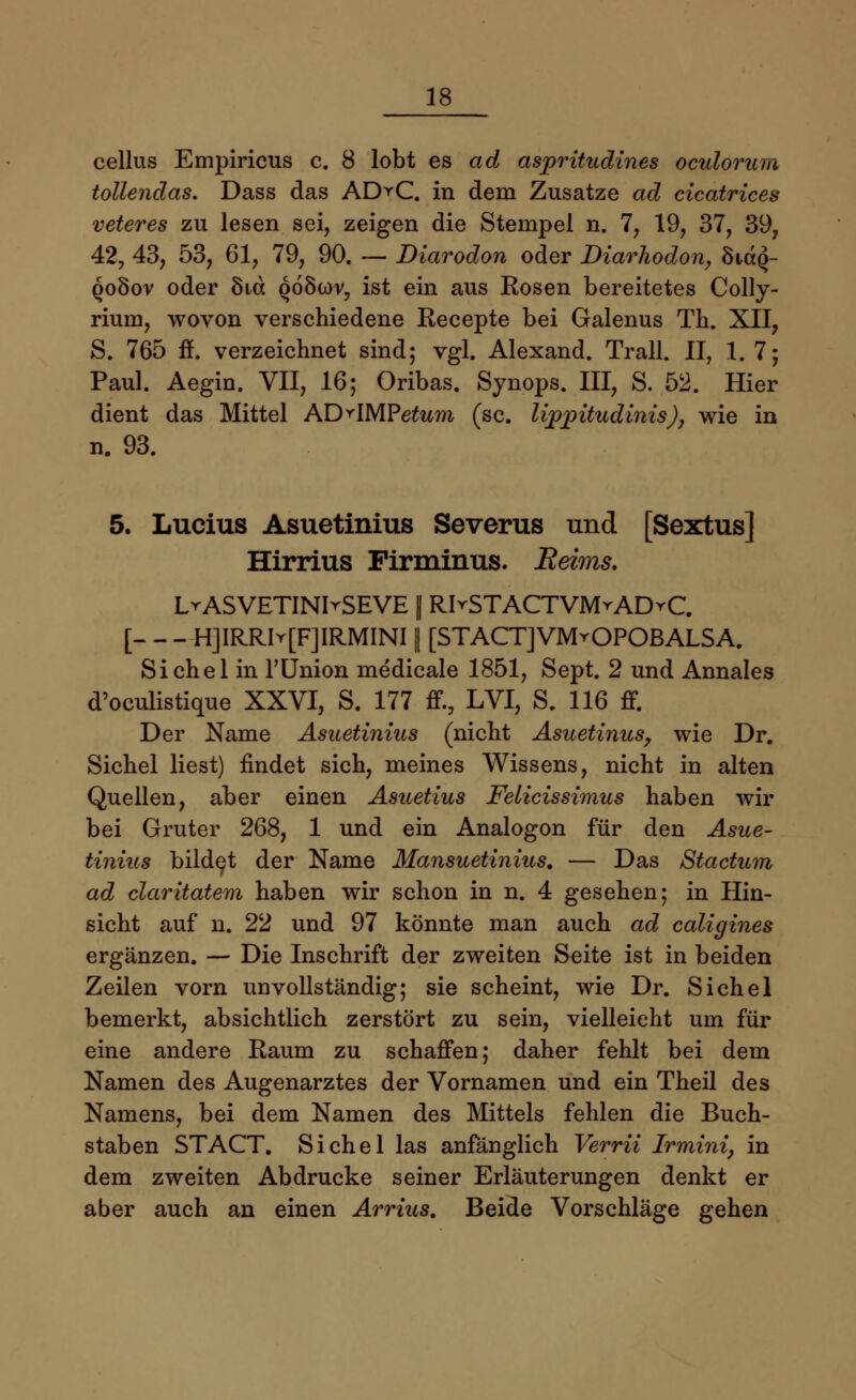 cellus Empiricus c. 8 lobt es ad aspritudines oculorum tollendas. Dass das AD^C. in dem Zusätze ad cicatrices veteres zu lesen sei, zeigen die Stempel n. 7, 19, 37, 39, 42, 43, 53, 61, 79, 90. — Diarodon oder Diarhodon, öHccq- qoSov oder Ötct qö8üw, ist ein aus Kosen bereitetes Colly- rium, wovon verschiedene Recepte bei Galenus Th. XII, S. 765 ff. verzeichnet sind; vgl. Alexand. Trall. II, 1. 7; Paul. Aegin. VII, 16; Oribas. Synops. III, S. 52. Hier dient das Mittel AD^IMPefam (sc. lijppitudinis), wie in n. 93. 5. Lucius Asuetinius Severus und [Sextus] Hirrius Firminus. Reims. LrASVETINIrSEVE 1 R>STACTVMrADrC. [ H]IRRIr[F]IRMINI | [STACTJVMrOPOBALSA. Sichel in 1'Union medicale 1851, Sept. 2 und Annales d'oculistique XXVI, S. 177 ff., LVI, S. 116 ff. Der Name Asuetinius (nicht Asuetinus, wie Dr. Sichel liest) findet sich, meines Wissens, nicht in alten Quellen, aber einen Asuetius Felicissimus haben wir bei Gruter 268, 1 und ein Analogon für den Asue- tinius bildet der Name Mansuetinius. — Das Stactum ad claritatem haben wir schon in n. 4 gesehen; in Hin- sicht auf n. 22 und 97 könnte man auch ad caligines ergänzen. — Die Inschrift der zweiten Seite ist in beiden Zeilen vorn unvollständig; sie scheint, wie Dr. Sichel bemerkt, absichtlich zerstört zu sein, vielleicht um für eine andere Raum zu schaffen; daher fehlt bei dem Namen des Augenarztes der Vornamen und ein Theil des Namens, bei dem Namen des Mittels fehlen die Buch- staben STACT. Sichel las anfänglich Verrii Irmini, in dem zweiten Abdrucke seiner Erläuterungen denkt er aber auch an einen Arrius. Beide Vorschläge gehen